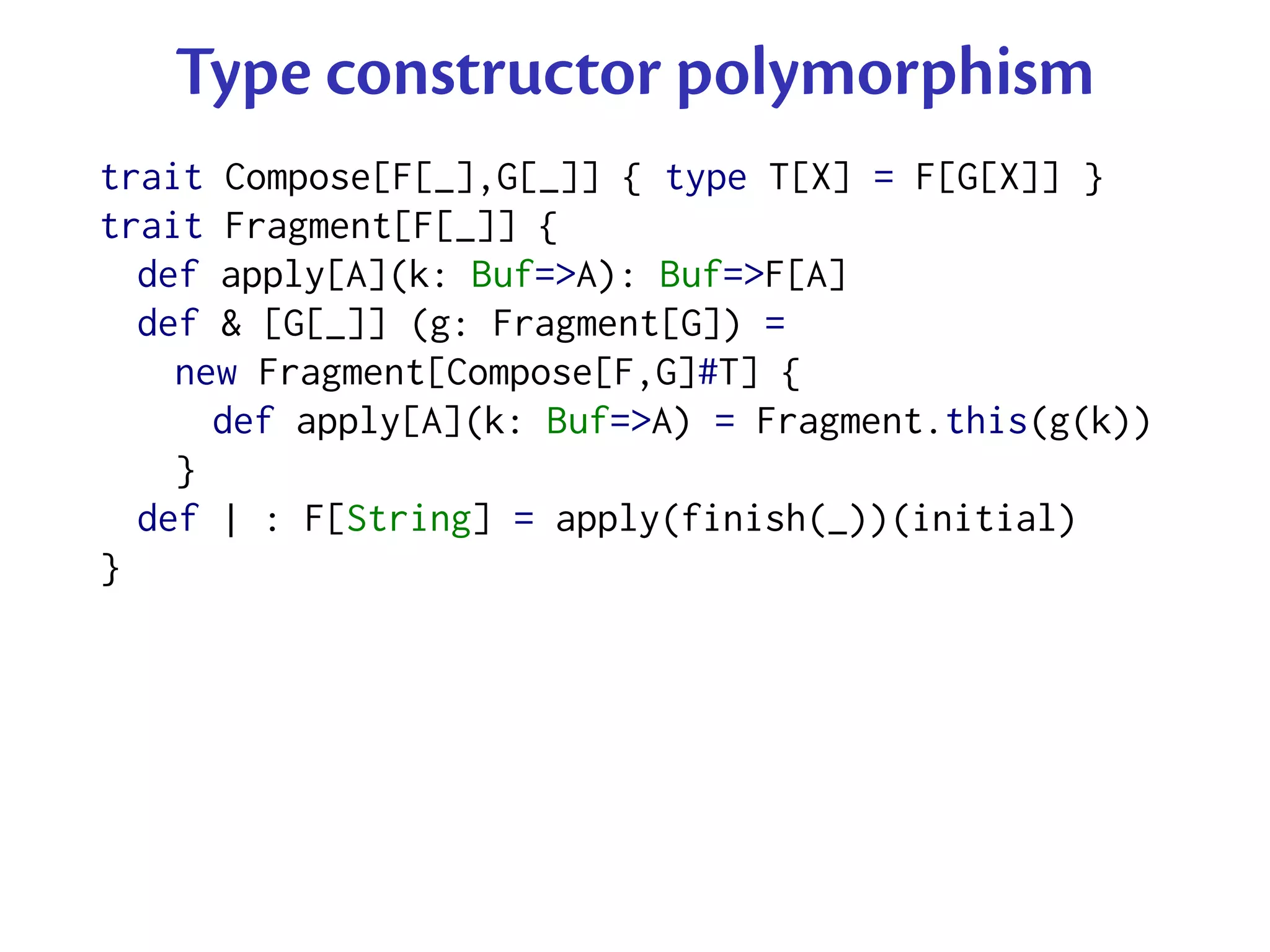 Type constructor polymorphism
trait Compose[F[_],G[_]] { type T[X] = F[G[X]] }
trait Fragment[F[_]] {
  def apply[A](k: Buf=>A): Buf=>F[A]
  def & [G[_]] (g: Fragment[G]) =
    new Fragment[Compose[F,G]#T] {
      def apply[A](k: Buf=>A) = Fragment.this(g(k))
    }
  def | : F[String] = apply(finish(_))(initial)
}
 