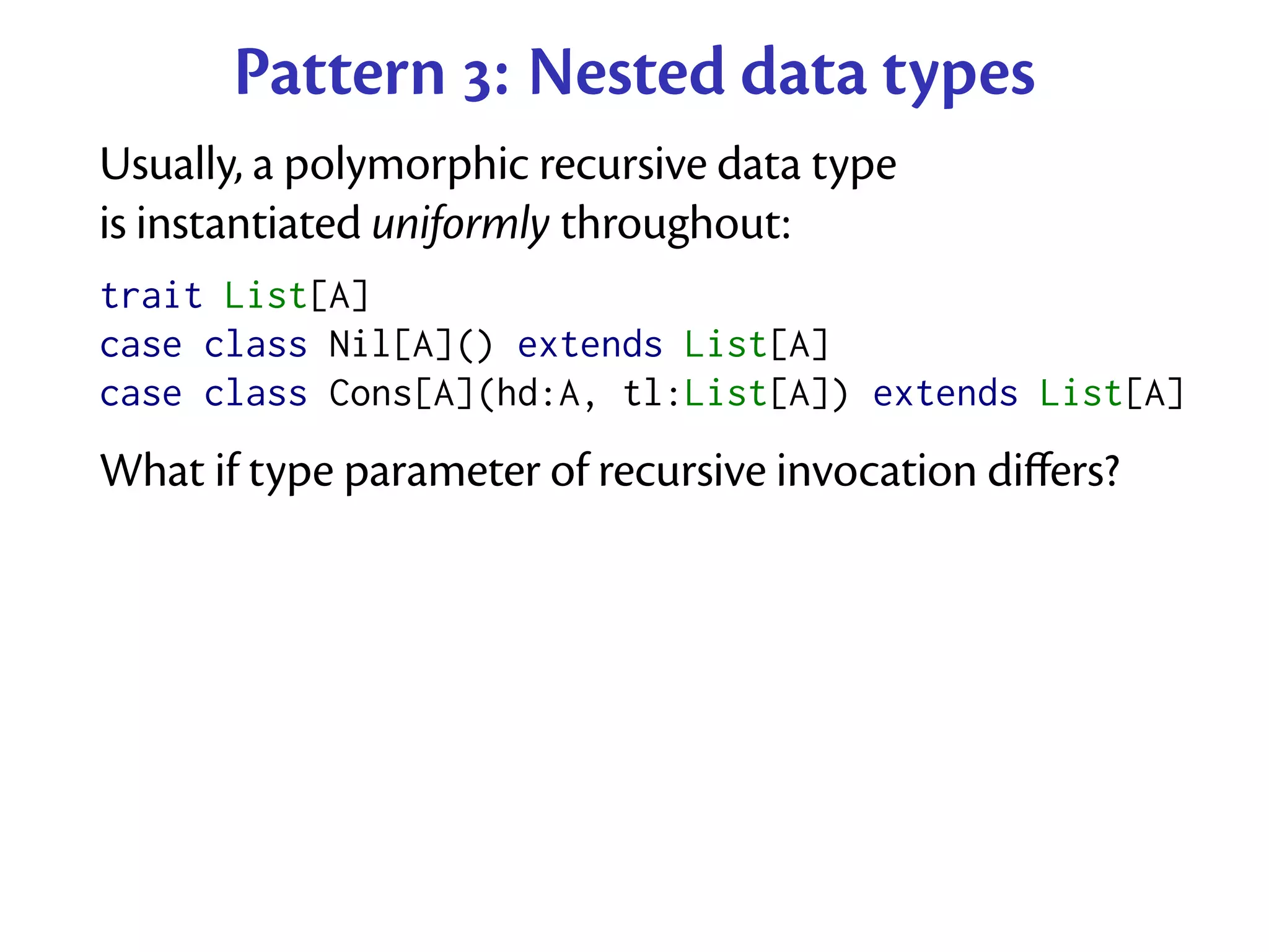 Pattern : Nested data types
Usually, a polymorphic recursive data type
is instantiated uniformly throughout:
trait List[A]
case class Nil[A]() extends List[A]
case class Cons[A](hd:A, tl:List[A]) extends List[A]
What if type parameter of recursive invocation diﬀers?
 