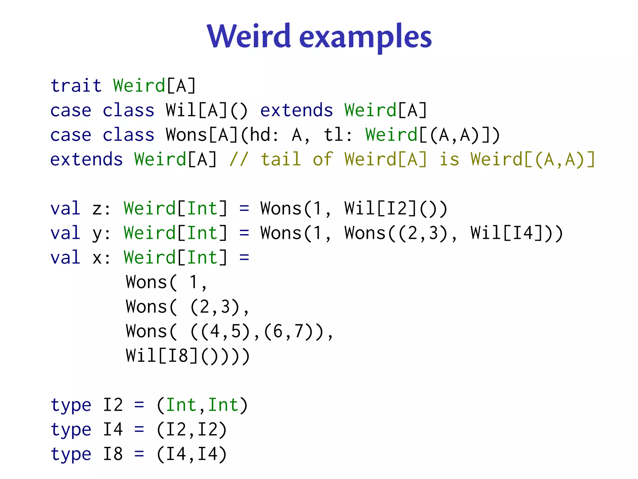Weird examples
trait Weird[A]
case class Wil[A]() extends Weird[A]
case class Wons[A](hd: A, tl: Weird[(A,A)])
extends Weird[A] // tail of Weird[A] is Weird[(A,A)]

val z: Weird[Int] = Wons(1, Wil[I2]())
val y: Weird[Int] = Wons(1, Wons((2,3), Wil[I4]))
val x: Weird[Int] =
       Wons( 1,
       Wons( (2,3),
       Wons( ((4,5),(6,7)),
       Wil[I8]())))

type I2 = (Int,Int)
type I4 = (I2,I2)
type I8 = (I4,I4)
 