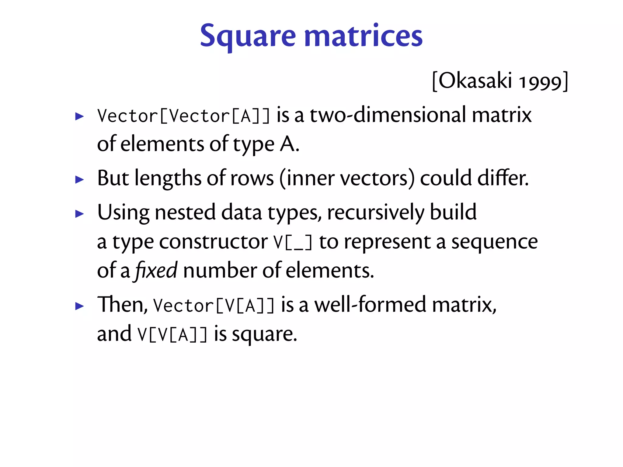 Square matrices
                                     [Okasaki ]
Vector[Vector[A]] is a two-dimensional matrix
of elements of type A.
But lengths of rows (inner vectors) could diﬀer.
Using nested data types, recursively build
a type constructor V[_] to represent a sequence
of a ﬁxed number of elements.
en, Vector[V[A]] is a well-formed matrix,
and V[V[A]] is square.
 