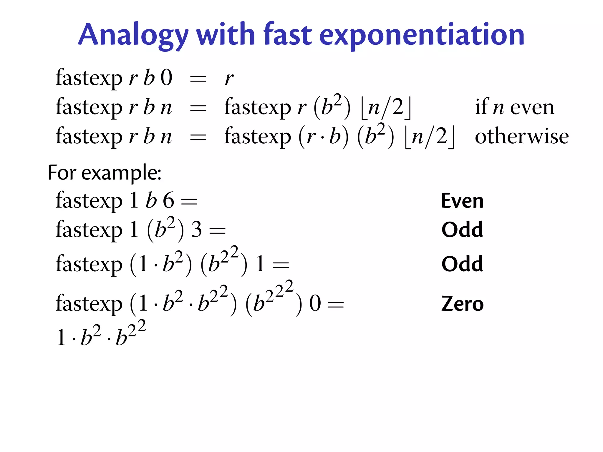 Analogy with fast exponentiation
fastexp r b 0 = r
fastexp r b n = fastexp r (b2 ) n/2         if n even
fastexp r b n = fastexp (r · b) (b2 ) n/2   otherwise
For example:
 fastexp 1 b 6 =                        Even
 fastexp 1 (b2 ) 3 =                    Odd
                      2
 fastexp (1 · b2 ) (b2 ) 1 =            Odd
                   2      22
fastexp (1 · b2 · b2 ) (b2 ) 0 =        Zero
            2
1 · b2 · b2
 