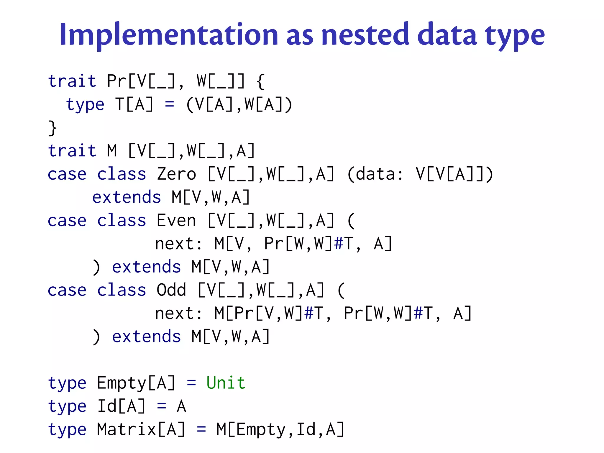 Implementation as nested data type
trait Pr[V[_], W[_]] {
  type T[A] = (V[A],W[A])
}
trait M [V[_],W[_],A]
case class Zero [V[_],W[_],A] (data: V[V[A]])
     extends M[V,W,A]
case class Even [V[_],W[_],A] (
           next: M[V, Pr[W,W]#T, A]
     ) extends M[V,W,A]
case class Odd [V[_],W[_],A] (
           next: M[Pr[V,W]#T, Pr[W,W]#T, A]
     ) extends M[V,W,A]

type Empty[A] = Unit
type Id[A] = A
type Matrix[A] = M[Empty,Id,A]
 