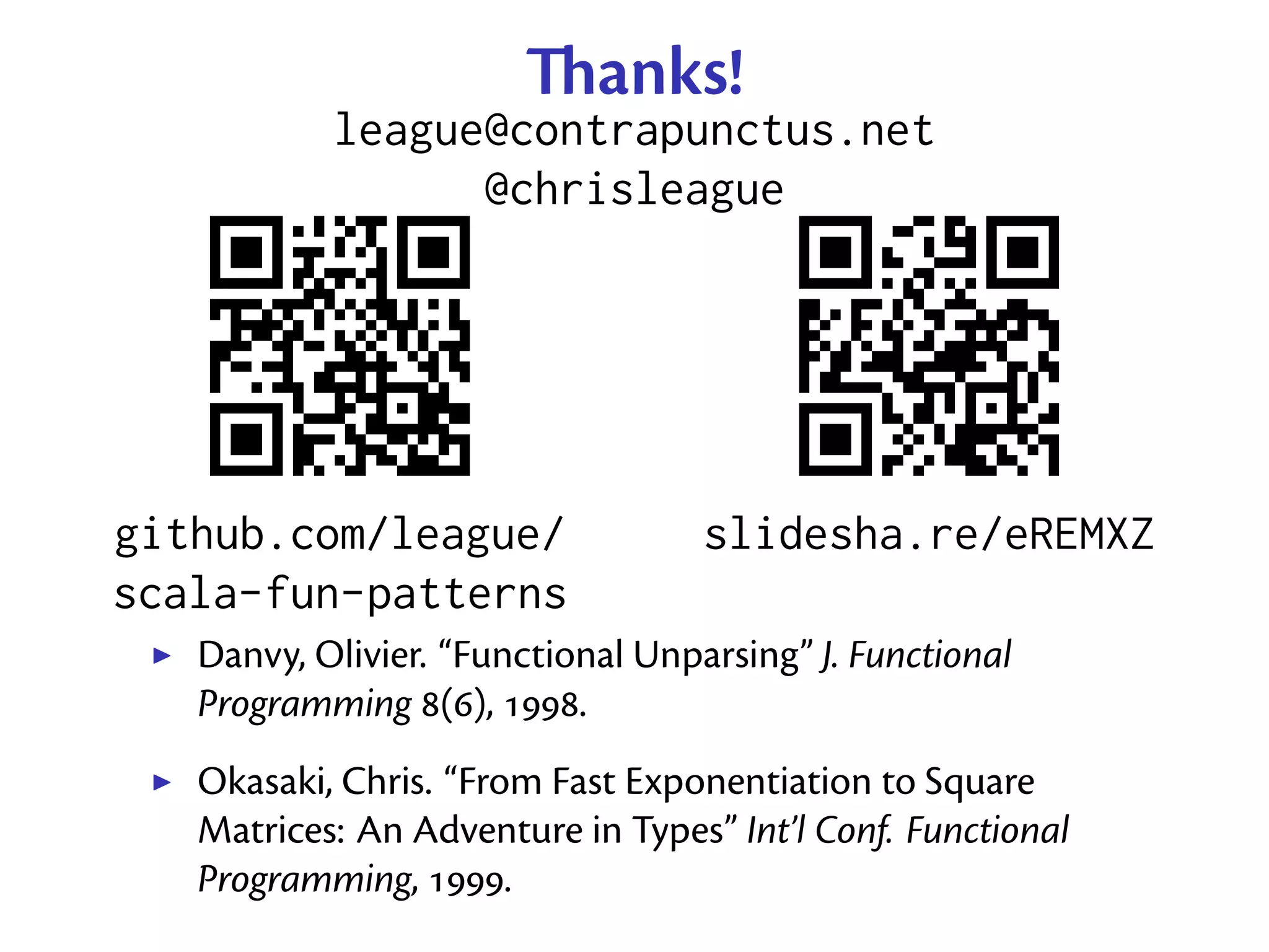 anks!
           league@contrapunctus.net
                 @chrisleague




github.com/league/                 slidesha.re/eREMXZ
scala-fun-patterns
   Danvy, Olivier. “Functional Unparsing” J. Functional
   Programming (), .
   Okasaki, Chris. “From Fast Exponentiation to Square
   Matrices: An Adventure in Types” Int’l Conf. Functional
   Programming, .
 