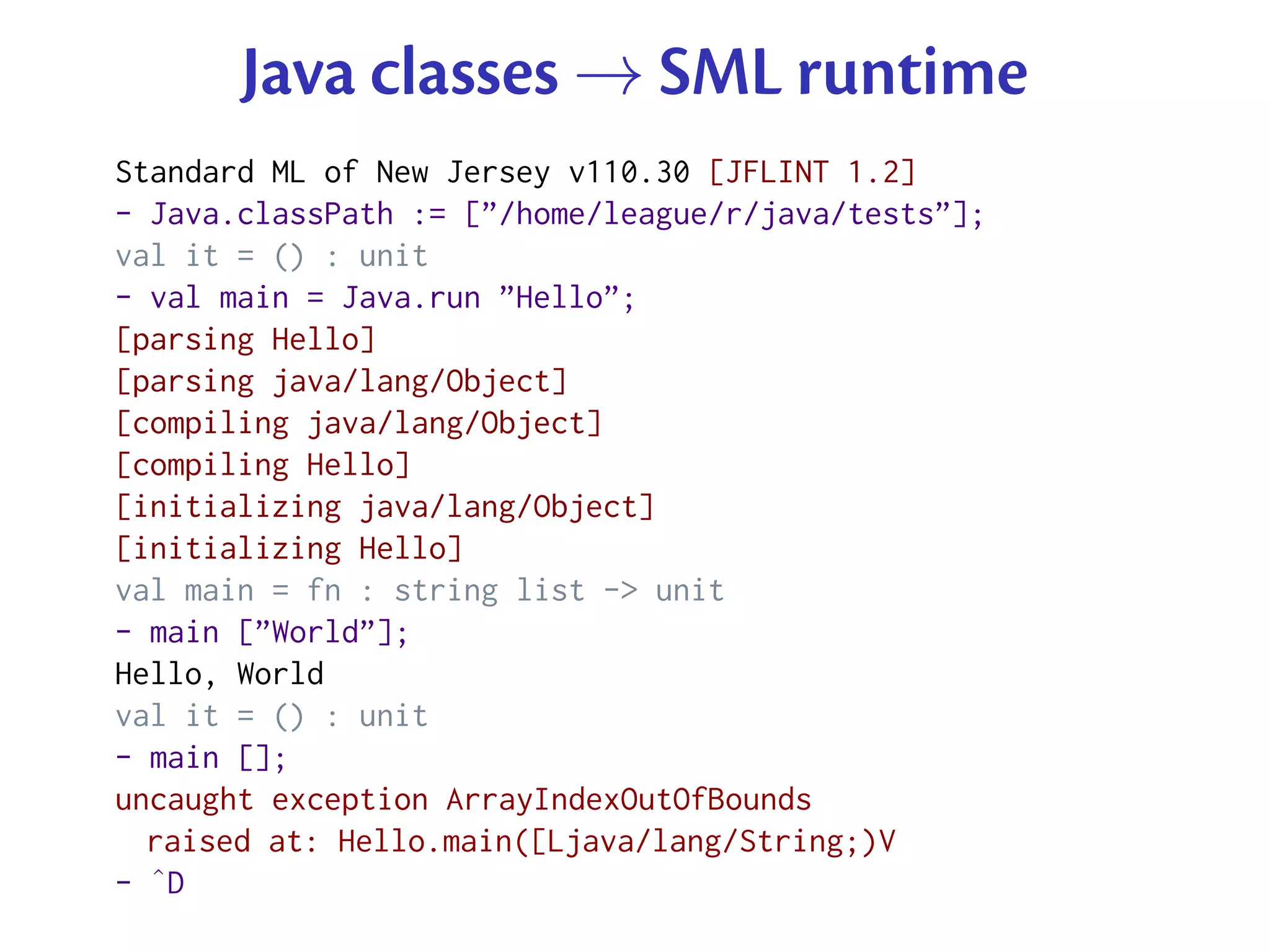 Java classes → SML runtime
Standard ML of New Jersey v110.30 [JFLINT 1.2]
- Java.classPath := [”/home/league/r/java/tests”];
val it = () : unit
- val main = Java.run ”Hello”;
[parsing Hello]
[parsing java/lang/Object]
[compiling java/lang/Object]
[compiling Hello]
[initializing java/lang/Object]
[initializing Hello]
val main = fn : string list -> unit
- main [”World”];
Hello, World
val it = () : unit
- main [];
uncaught exception ArrayIndexOutOfBounds
  raised at: Hello.main([Ljava/lang/String;)V
- ˆD
 