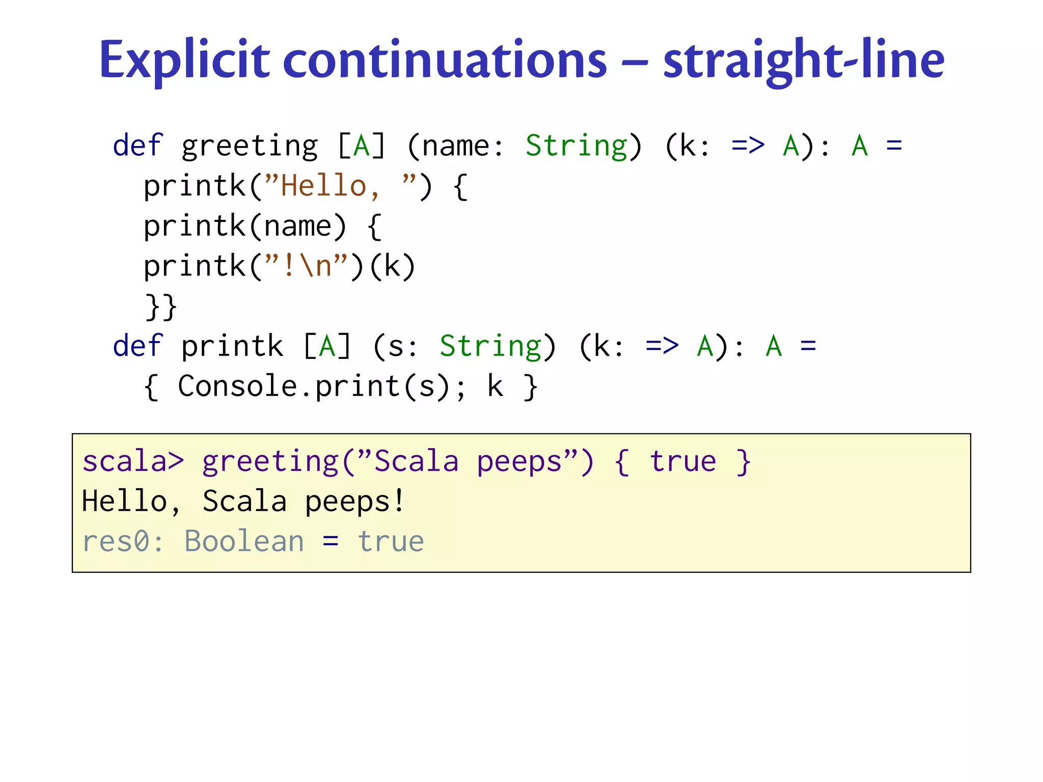 Explicit continuations – straight-line
 def greeting [A] (name: String) (k: => A): A =
   printk(”Hello, ”) {
   printk(name) {
   printk(”!n”)(k)
   }}
 def printk [A] (s: String) (k: => A): A =
   { Console.print(s); k }

scala> greeting(”Scala peeps”) { true }
Hello, Scala peeps!
res0: Boolean = true
 
