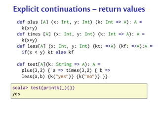 Explicit continuations – return values
 def plus [A] (x: Int, y: Int) (k: Int => A): A =
   k(x+y)
 def times [A] (x: Int, y: Int) (k: Int => A): A =
   k(x*y)
 def less[A] (x: Int, y: Int) (kt: =>A) (kf: =>A):A =
   if(x < y) kt else kf

 def test[A](k: String => A): A =
   plus(3,2) { a => times(3,2) { b =>
   less(a,b) {k(”yes”)} {k(”no”)} }}

scala> test{printk(_){}}
yes
 