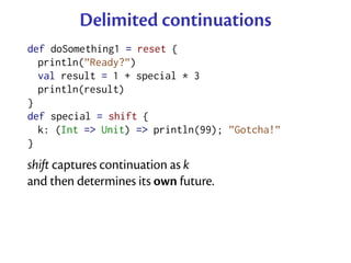 Delimited continuations
def doSomething1 = reset {
  println(”Ready?”)
  val result = 1 + special * 3
  println(result)
}
def special = shift {
  k: (Int => Unit) => println(99); ”Gotcha!”
}
shift captures continuation as k
and then determines its own future.
 