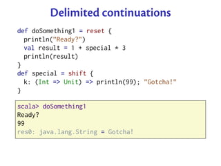Delimited continuations
def doSomething1 = reset {
  println(”Ready?”)
  val result = 1 + special * 3
  println(result)
}
def special = shift {
  k: (Int => Unit) => println(99); ”Gotcha!”
}

scala> doSomething1
Ready?
99
res0: java.lang.String = Gotcha!
 
