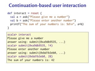 Continuation-based user interaction
def interact = reset {
  val a = ask(”Please give me a number”)
  val b = ask(”Please enter another number”)
  printf(”The sum of your numbers is: %dn”, a+b)
}

scala> interact
Please give me a number
answer using: submit(0xa9db9535, ...)
scala> submit(0xa9db9535, 14)
Please enter another number
answer using: submit(0xbd1b3eb0, ...)
scala> submit(0xbd1b3eb0, 28)
The sum of your numbers is: 42
 