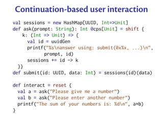 Continuation-based user interaction
val sessions = new HashMap[UUID, Int=>Unit]
def ask(prompt: String): Int @cps[Unit] = shift {
    k: (Int => Unit) => {
      val id = uuidGen
      printf(”%snanswer using: submit(0x%x, ...)n”,
            prompt, id)
      sessions += id -> k
  }}
def submit(id: UUID, data: Int) = sessions(id)(data)

def interact = reset {
  val a = ask(”Please give me a number”)
  val b = ask(”Please enter another number”)
  printf(”The sum of your numbers is: %dn”, a+b)
}
 