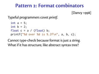 Pattern : Format combinators
                                             [Danvy ]
Typeful programmers covet printf.
  int a = 5;
  int b = 2;
  float c = a / (float) b;
  printf(”%d over %d is %.2fn”, a, b, c);
Cannot type-check because format is just a string.
What if it has structure, like abstract syntax tree?
 