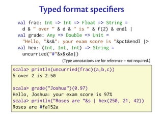 Typed format speciﬁers
 val frac: Int => Int => Float => String =
   d & ” over ” & d & ” is ” & f(2) & endl |
 val grade: Any => Double => Unit =
   ”Hello, ”&s&”: your exam score is ”&pct&endl |>
 val hex: (Int, Int, Int) => String =
   uncurried(”#”&x&x&x|)
                  (Type annotations are for reference – not required.)

scala> println(uncurried(frac)(a,b,c))
5 over 2 is 2.50

scala> grade(”Joshua”)(0.97)
Hello, Joshua: your exam score is 97%
scala> println(”Roses are ”&s | hex(250, 21, 42))
Roses are #fa152a
 