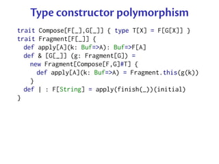 Type constructor polymorphism
trait Compose[F[_],G[_]] { type T[X] = F[G[X]] }
trait Fragment[F[_]] {
  def apply[A](k: Buf=>A): Buf=>F[A]
  def & [G[_]] (g: Fragment[G]) =
    new Fragment[Compose[F,G]#T] {
      def apply[A](k: Buf=>A) = Fragment.this(g(k))
    }
  def | : F[String] = apply(finish(_))(initial)
}
 