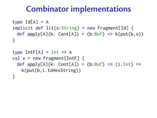 Combinator implementations
type Id[A] = A
implicit def lit(s:String) = new Fragment[Id] {
  def apply[A](k: Cont[A]) = (b:Buf) => k(put(b,s))
}

type IntF[A] = Int => A
val x = new Fragment[IntF] {
  def apply[A](k: Cont[A]) = (b:Buf) => (i:Int) =>
    k(put(b,i.toHexString))
}
 