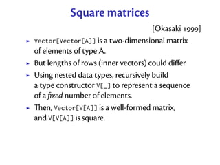 Square matrices
                                     [Okasaki ]
Vector[Vector[A]] is a two-dimensional matrix
of elements of type A.
But lengths of rows (inner vectors) could diﬀer.
Using nested data types, recursively build
a type constructor V[_] to represent a sequence
of a ﬁxed number of elements.
en, Vector[V[A]] is a well-formed matrix,
and V[V[A]] is square.
 