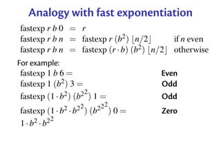 Analogy with fast exponentiation
fastexp r b 0 = r
fastexp r b n = fastexp r (b2 ) n/2         if n even
fastexp r b n = fastexp (r · b) (b2 ) n/2   otherwise
For example:
 fastexp 1 b 6 =                        Even
 fastexp 1 (b2 ) 3 =                    Odd
                      2
 fastexp (1 · b2 ) (b2 ) 1 =            Odd
                   2      22
fastexp (1 · b2 · b2 ) (b2 ) 0 =        Zero
            2
1 · b2 · b2
 