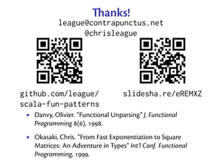 anks!
           league@contrapunctus.net
                 @chrisleague




github.com/league/                 slidesha.re/eREMXZ
scala-fun-patterns
   Danvy, Olivier. “Functional Unparsing” J. Functional
   Programming (), .
   Okasaki, Chris. “From Fast Exponentiation to Square
   Matrices: An Adventure in Types” Int’l Conf. Functional
   Programming, .
 