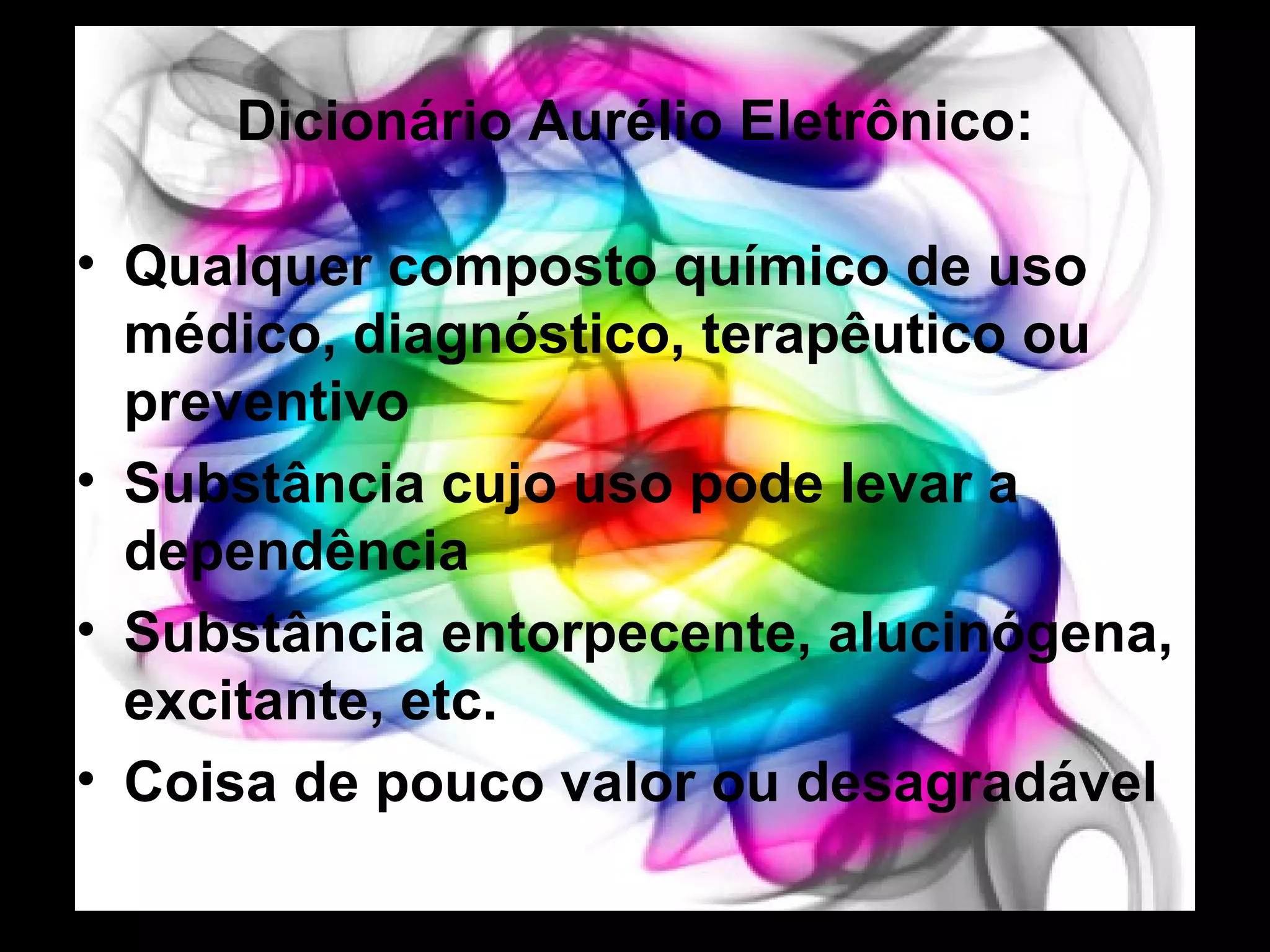 Dicionário Aurélio Eletrônico: Qualquer composto químico de uso médico, diagnóstico, terapêutico ou preventivo Substância cujo uso pode levar a dependência Substância entorpecente, alucinógena, excitante, etc. Coisa de pouco valor ou desagradável 