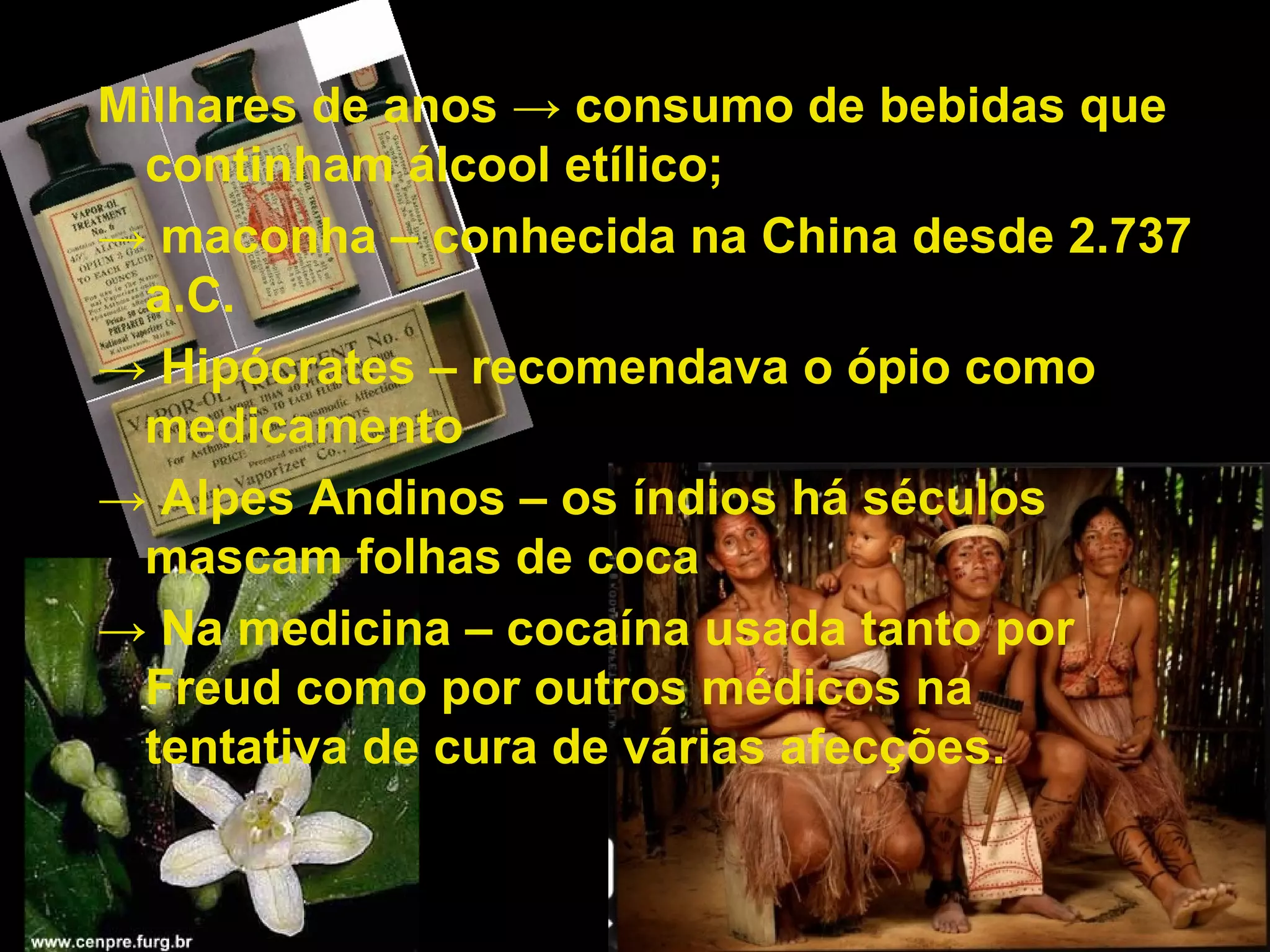 Milhares de anos  -> consumo de bebidas que continham álcool etílico; ->  maconha – conhecida na China desde 2.737 a.C. ->  Hipócrates – recomendava o ópio como medicamento ->  Alpes Andinos – os índios há séculos mascam folhas de coca ->  Na medicina – cocaína usada tanto por Freud como por outros médicos na  tentativa de cura de várias afecções. 