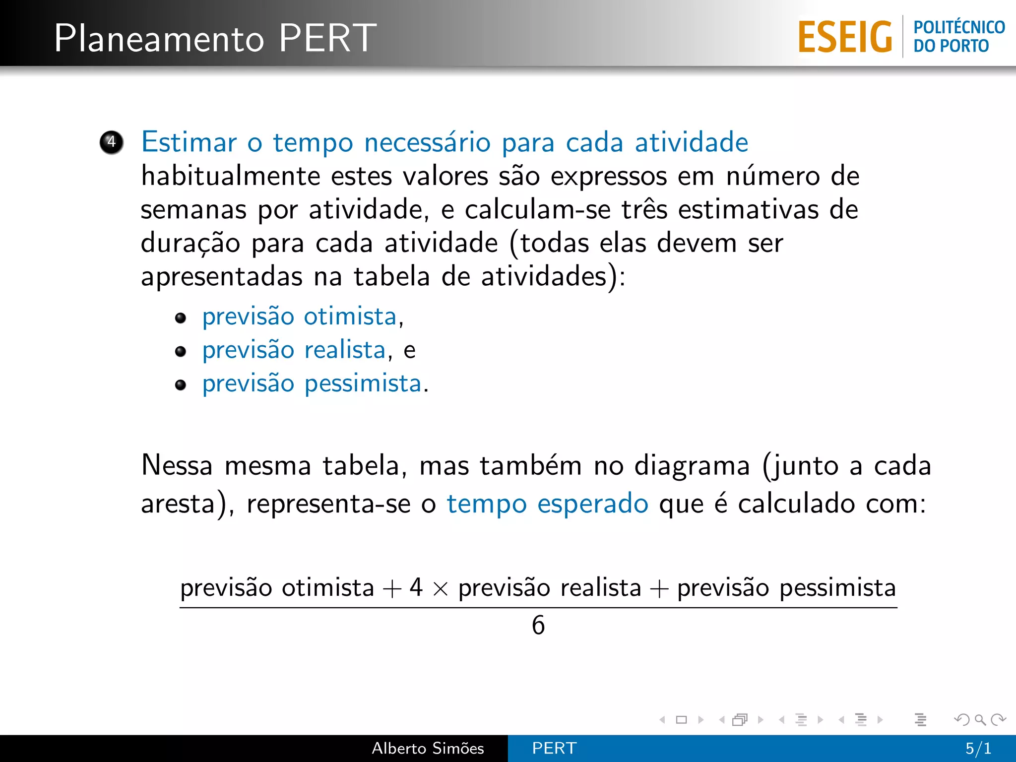 Planeamento PERT

  4   Estimar o tempo necess´rio para cada atividade
                             a
      habitualmente estes valores s˜o expressos em n´mero de
                                   a                 u
      semanas por atividade, e calculam-se trˆs estimativas de
                                             e
      dura¸˜o para cada atividade (todas elas devem ser
          ca
      apresentadas na tabela de atividades):
          previs˜o otimista,
                a
          previs˜o realista, e
                a
          previs˜o pessimista.
                a

      Nessa mesma tabela, mas tamb´m no diagrama (junto a cada
                                      e
      aresta), representa-se o tempo esperado que ´ calculado com:
                                                  e

         previs˜o otimista + 4 × previs˜o realista + previs˜o pessimista
               a                       a                   a
                                        6



                         Alberto Sim˜es
                                    o     PERT                             5/1
 