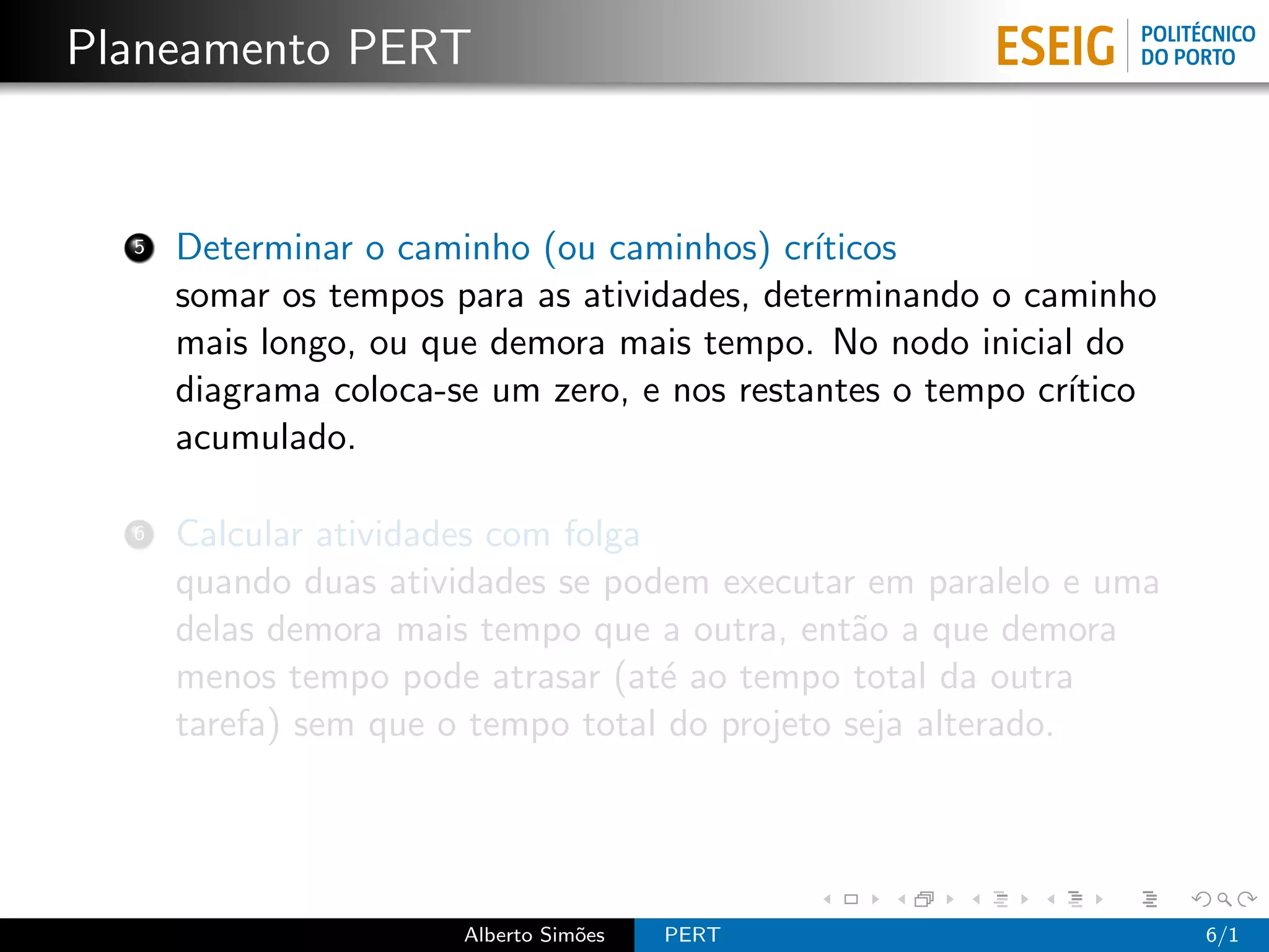 Planeamento PERT


  5   Determinar o caminho (ou caminhos) cr´ ıticos
      somar os tempos para as atividades, determinando o caminho
      mais longo, ou que demora mais tempo. No nodo inicial do
      diagrama coloca-se um zero, e nos restantes o tempo cr´
                                                            ıtico
      acumulado.

  6   Calcular atividades com folga
      quando duas atividades se podem executar em paralelo e uma
      delas demora mais tempo que a outra, ent˜o a que demora
                                                a
      menos tempo pode atrasar (at´ ao tempo total da outra
                                    e
      tarefa) sem que o tempo total do projeto seja alterado.




                       Alberto Sim˜es
                                  o     PERT                        6/1
 
