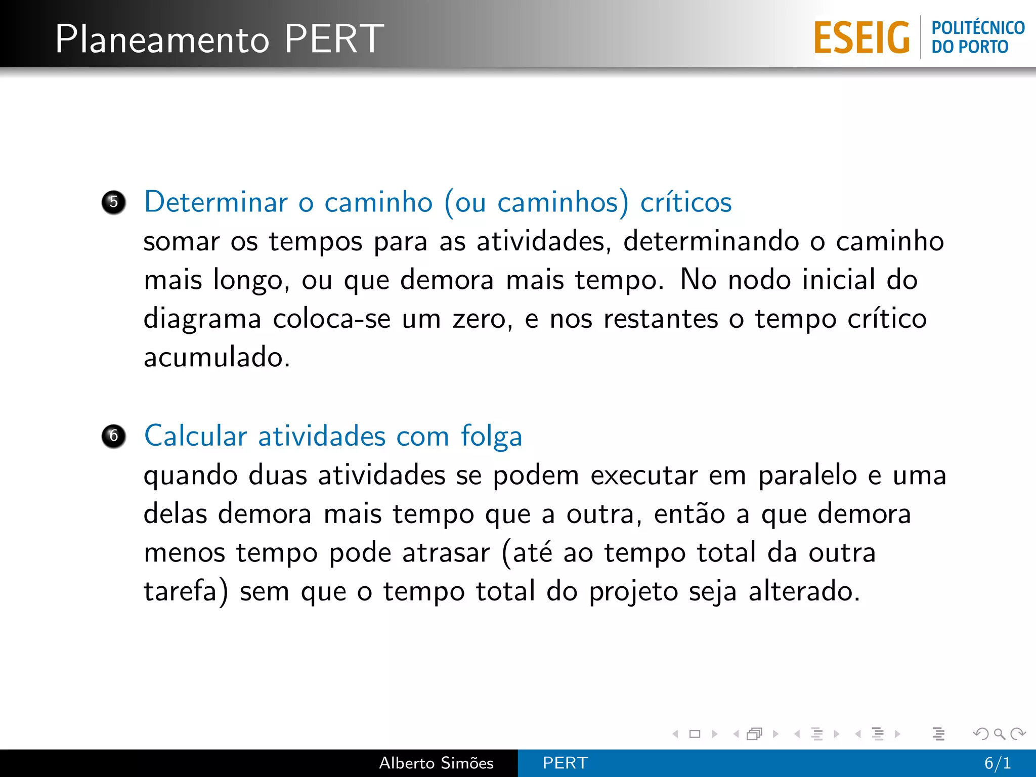 Planeamento PERT


  5   Determinar o caminho (ou caminhos) cr´ ıticos
      somar os tempos para as atividades, determinando o caminho
      mais longo, ou que demora mais tempo. No nodo inicial do
      diagrama coloca-se um zero, e nos restantes o tempo cr´
                                                            ıtico
      acumulado.

  6   Calcular atividades com folga
      quando duas atividades se podem executar em paralelo e uma
      delas demora mais tempo que a outra, ent˜o a que demora
                                                a
      menos tempo pode atrasar (at´ ao tempo total da outra
                                    e
      tarefa) sem que o tempo total do projeto seja alterado.




                       Alberto Sim˜es
                                  o     PERT                        6/1
 