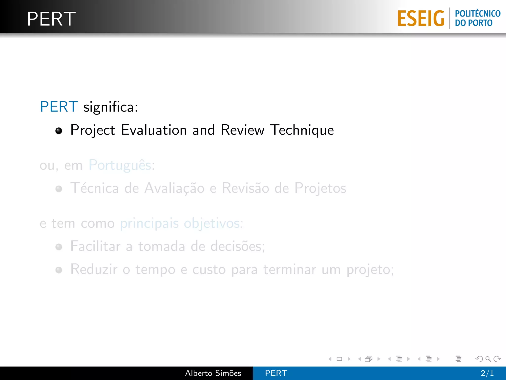 PERT



 PERT signiﬁca:
     Project Evaluation and Review Technique

 ou, em Portuguˆs:
               e
     T´cnica de Avalia¸˜o e Revis˜o de Projetos
      e               ca         a

 e tem como principais objetivos:
     Facilitar a tomada de decis˜es;
                                o
     Reduzir o tempo e custo para terminar um projeto;




                       Alberto Sim˜es
                                  o     PERT             2/1
 