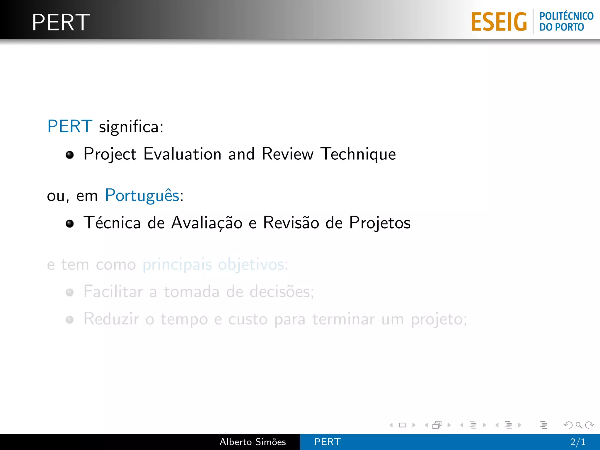 PERT



 PERT signiﬁca:
     Project Evaluation and Review Technique

 ou, em Portuguˆs:
               e
     T´cnica de Avalia¸˜o e Revis˜o de Projetos
      e               ca         a

 e tem como principais objetivos:
     Facilitar a tomada de decis˜es;
                                o
     Reduzir o tempo e custo para terminar um projeto;




                       Alberto Sim˜es
                                  o     PERT             2/1
 