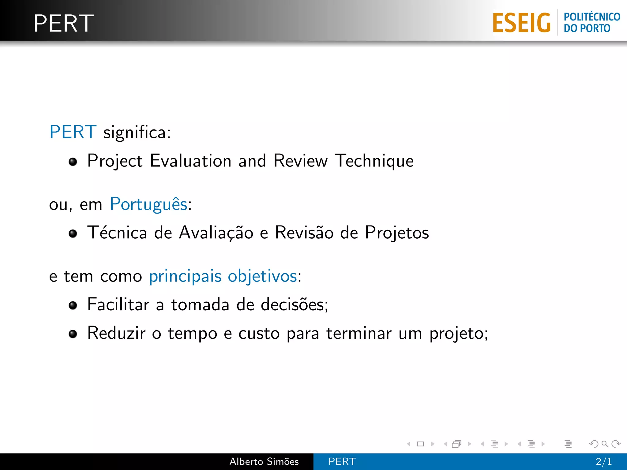 PERT



 PERT signiﬁca:
     Project Evaluation and Review Technique

 ou, em Portuguˆs:
               e
     T´cnica de Avalia¸˜o e Revis˜o de Projetos
      e               ca         a

 e tem como principais objetivos:
     Facilitar a tomada de decis˜es;
                                o
     Reduzir o tempo e custo para terminar um projeto;




                       Alberto Sim˜es
                                  o     PERT             2/1
 