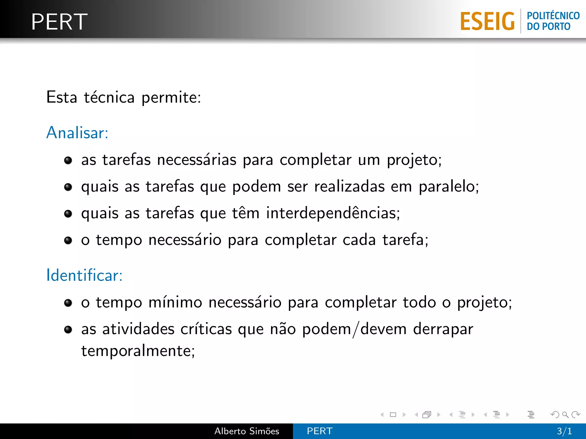 PERT


 Esta t´cnica permite:
       e

 Analisar:
      as tarefas necess´rias para completar um projeto;
                       a
      quais as tarefas que podem ser realizadas em paralelo;
      quais as tarefas que tˆm interdependˆncias;
                            e             e
      o tempo necess´rio para completar cada tarefa;
                    a

 Identiﬁcar:
      o tempo m´
               ınimo necess´rio para completar todo o projeto;
                           a
      as atividades cr´
                      ıticas que n˜o podem/devem derrapar
                                  a
      temporalmente;



                         Alberto Sim˜es
                                    o     PERT                   3/1
 