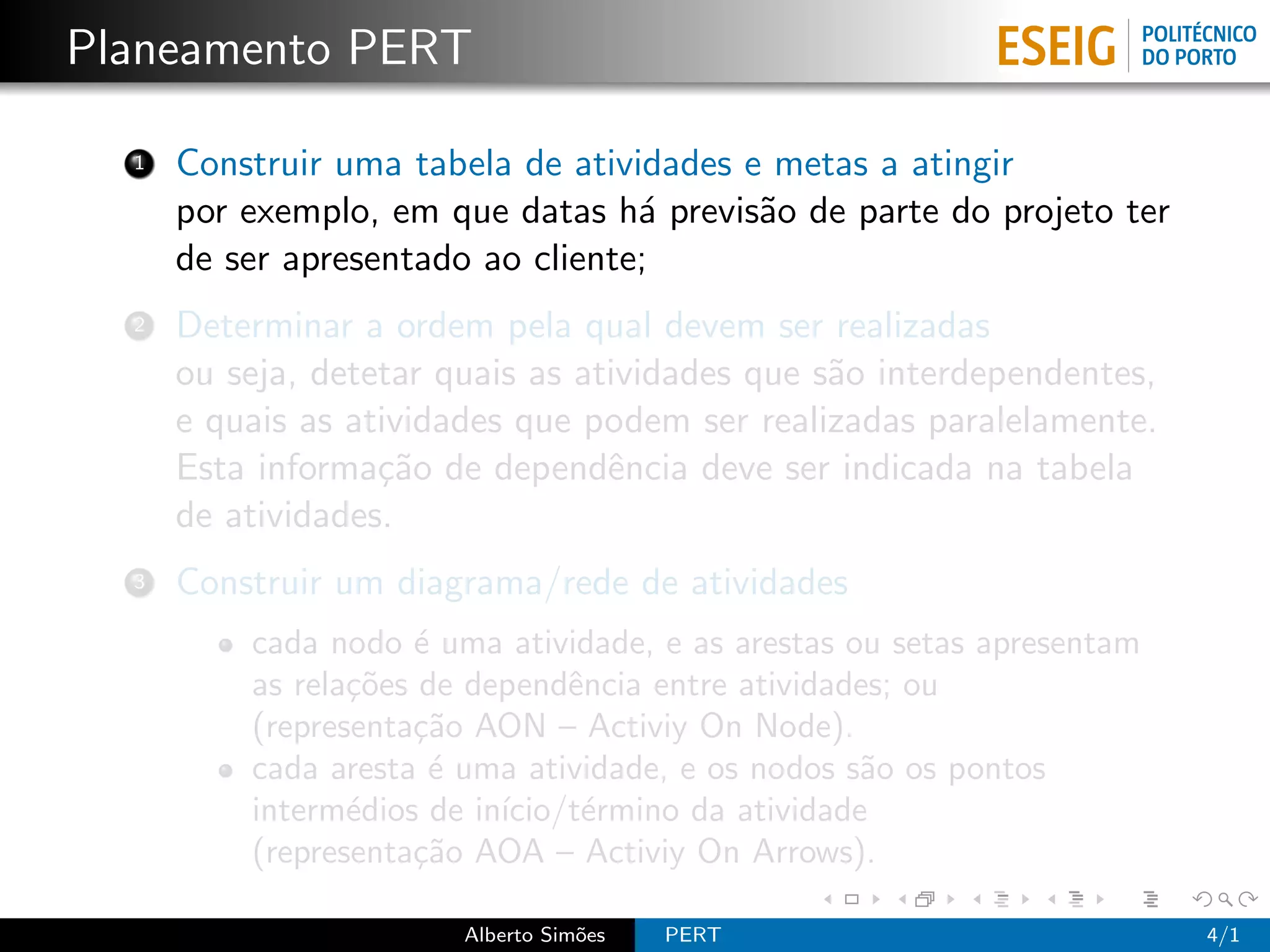 Planeamento PERT

  1   Construir uma tabela de atividades e metas a atingir
      por exemplo, em que datas h´ previs˜o de parte do projeto ter
                                   a      a
      de ser apresentado ao cliente;
  2   Determinar a ordem pela qual devem ser realizadas
      ou seja, detetar quais as atividades que s˜o interdependentes,
                                                a
      e quais as atividades que podem ser realizadas paralelamente.
      Esta informa¸˜o de dependˆncia deve ser indicada na tabela
                   ca             e
      de atividades.
  3   Construir um diagrama/rede de atividades
          cada nodo ´ uma atividade, e as arestas ou setas apresentam
                      e
          as rela¸˜es de dependˆncia entre atividades; ou
                 co             e
          (representa¸˜o AON – Activiy On Node).
                     ca
          cada aresta ´ uma atividade, e os nodos s˜o os pontos
                       e                           a
          interm´dios de in´
                 e         ıcio/t´rmino da atividade
                                 e
          (representa¸˜o AOA – Activiy On Arrows).
                     ca

                        Alberto Sim˜es
                                   o     PERT                           4/1
 