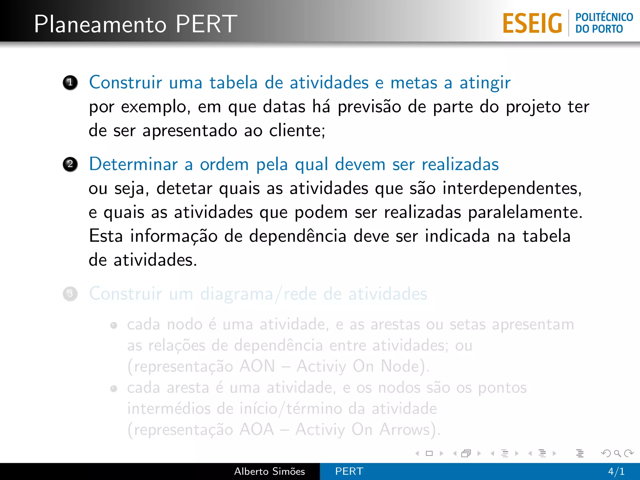Planeamento PERT

  1   Construir uma tabela de atividades e metas a atingir
      por exemplo, em que datas h´ previs˜o de parte do projeto ter
                                   a      a
      de ser apresentado ao cliente;
  2   Determinar a ordem pela qual devem ser realizadas
      ou seja, detetar quais as atividades que s˜o interdependentes,
                                                a
      e quais as atividades que podem ser realizadas paralelamente.
      Esta informa¸˜o de dependˆncia deve ser indicada na tabela
                   ca             e
      de atividades.
  3   Construir um diagrama/rede de atividades
          cada nodo ´ uma atividade, e as arestas ou setas apresentam
                      e
          as rela¸˜es de dependˆncia entre atividades; ou
                 co             e
          (representa¸˜o AON – Activiy On Node).
                     ca
          cada aresta ´ uma atividade, e os nodos s˜o os pontos
                       e                           a
          interm´dios de in´
                 e         ıcio/t´rmino da atividade
                                 e
          (representa¸˜o AOA – Activiy On Arrows).
                     ca

                        Alberto Sim˜es
                                   o     PERT                           4/1
 