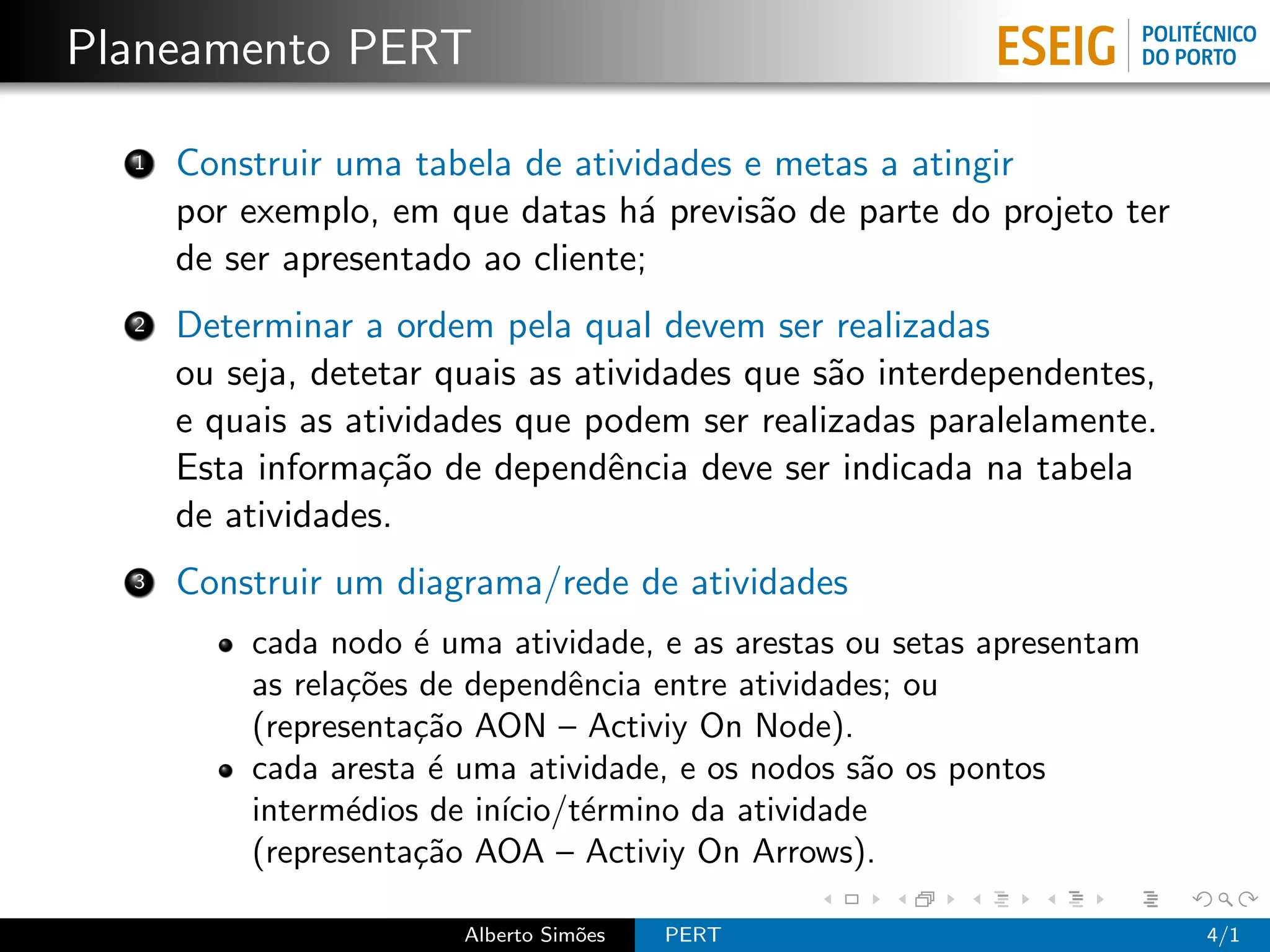 Planeamento PERT

  1   Construir uma tabela de atividades e metas a atingir
      por exemplo, em que datas h´ previs˜o de parte do projeto ter
                                   a      a
      de ser apresentado ao cliente;
  2   Determinar a ordem pela qual devem ser realizadas
      ou seja, detetar quais as atividades que s˜o interdependentes,
                                                a
      e quais as atividades que podem ser realizadas paralelamente.
      Esta informa¸˜o de dependˆncia deve ser indicada na tabela
                   ca             e
      de atividades.
  3   Construir um diagrama/rede de atividades
          cada nodo ´ uma atividade, e as arestas ou setas apresentam
                      e
          as rela¸˜es de dependˆncia entre atividades; ou
                 co             e
          (representa¸˜o AON – Activiy On Node).
                     ca
          cada aresta ´ uma atividade, e os nodos s˜o os pontos
                       e                           a
          interm´dios de in´
                 e         ıcio/t´rmino da atividade
                                 e
          (representa¸˜o AOA – Activiy On Arrows).
                     ca

                        Alberto Sim˜es
                                   o     PERT                           4/1
 