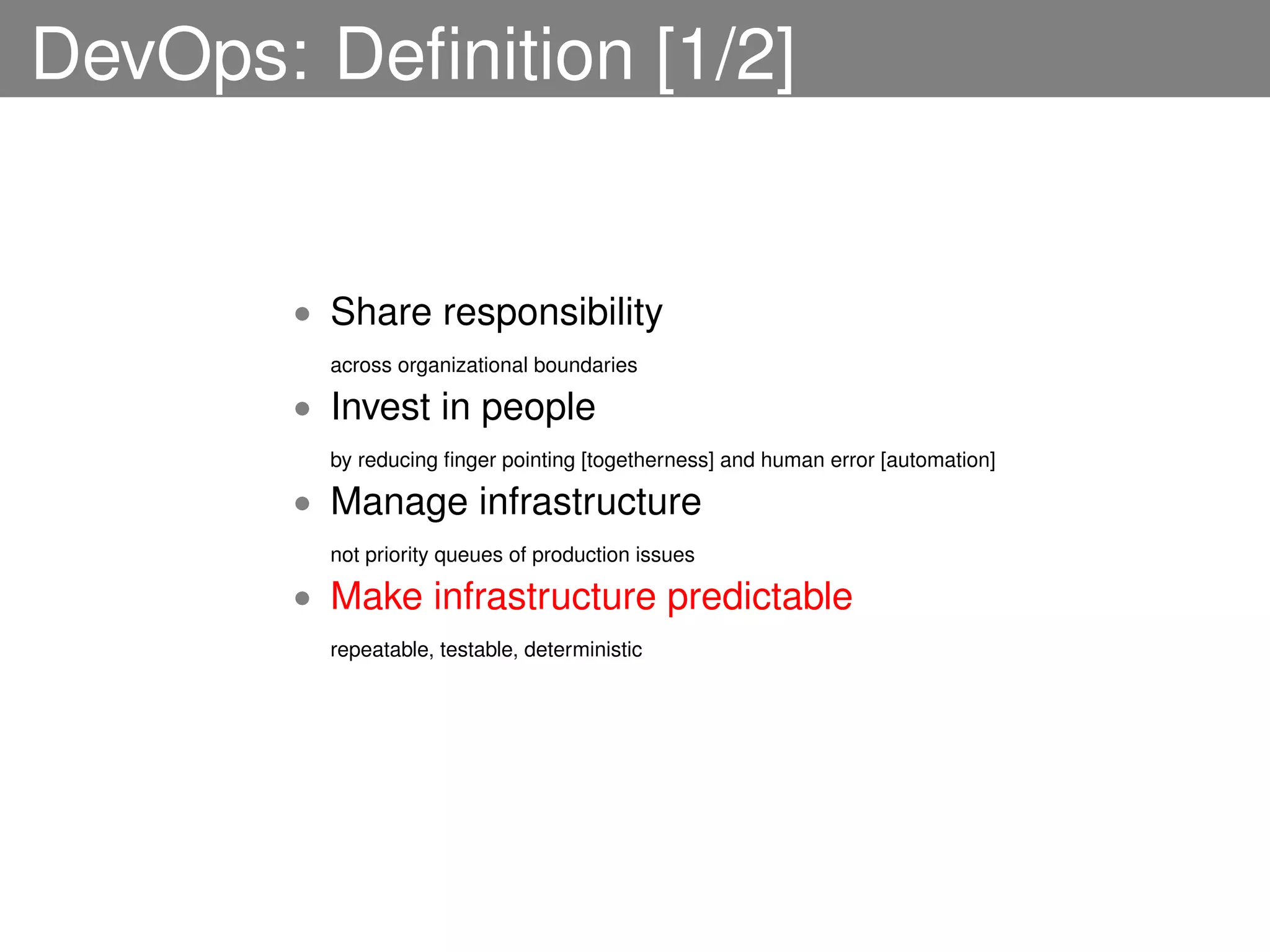 DevOps: Deﬁnition [1/2]


       • Share responsibility
         across organizational boundaries

       • Invest in people
         by reducing ﬁnger pointing [togetherness] and human error [automation]

       • Manage infrastructure
         not priority queues of production issues

       • Make infrastructure predictable
         repeatable, testable, deterministic
 