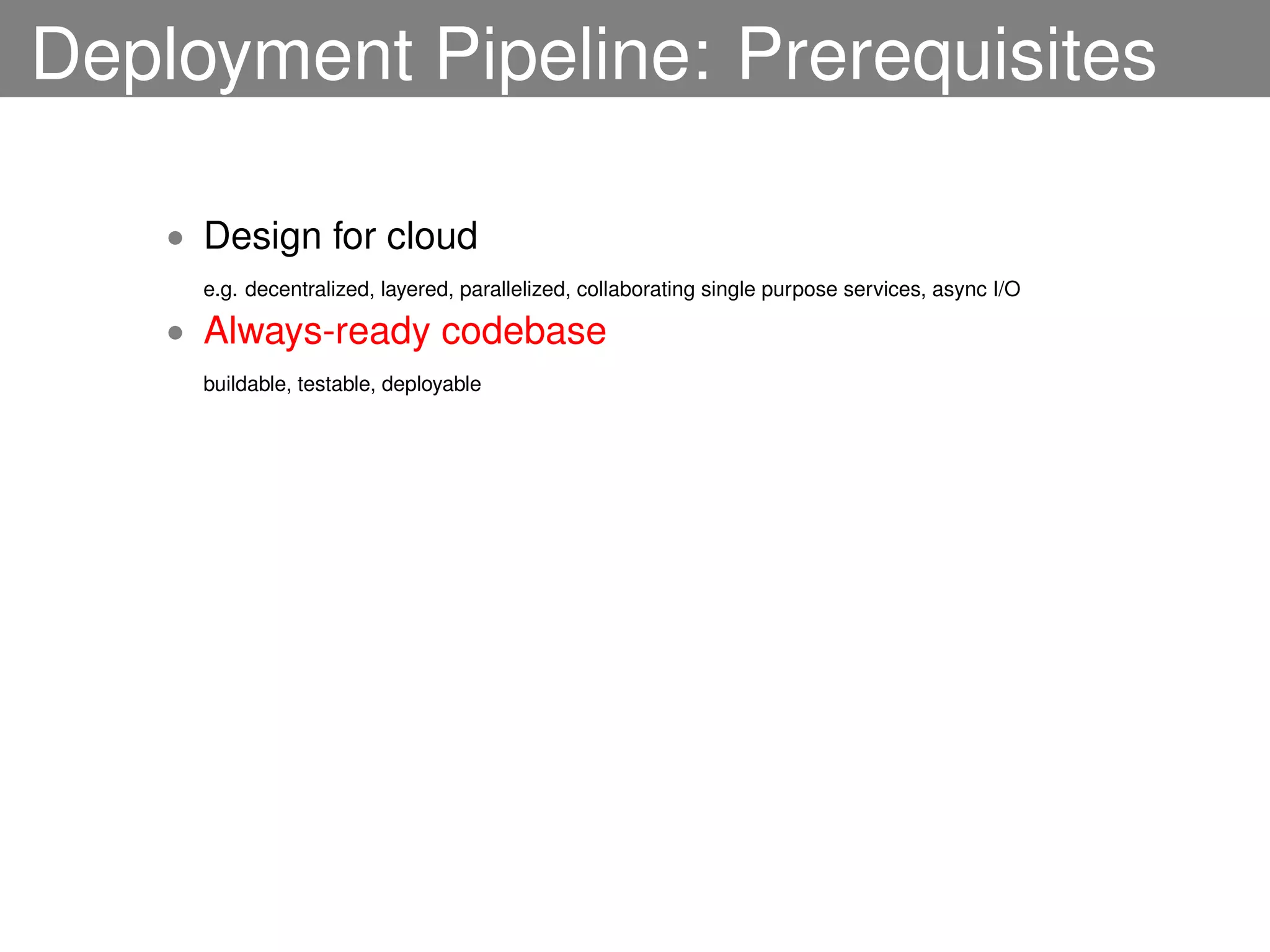 Deployment Pipeline: Prerequisites

    • Design for cloud
      e.g. decentralized, layered, parallelized, collaborating single purpose services, async I/O

    • Always-ready codebase
      buildable, testable, deployable
 