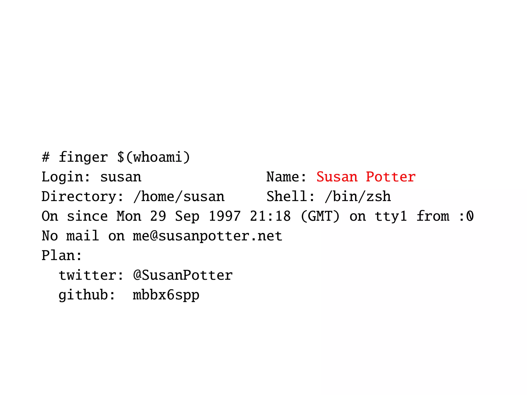 # finger $(whoami)
Login: susan               Name: Susan Potter
Directory: /home/susan     Shell: /bin/zsh
On since Mon 29 Sep 1997 21:18 (GMT) on tty1 from :0
No mail on me@susanpotter.net
Plan:
  twitter: @SusanPotter
  github: mbbx6spp
 