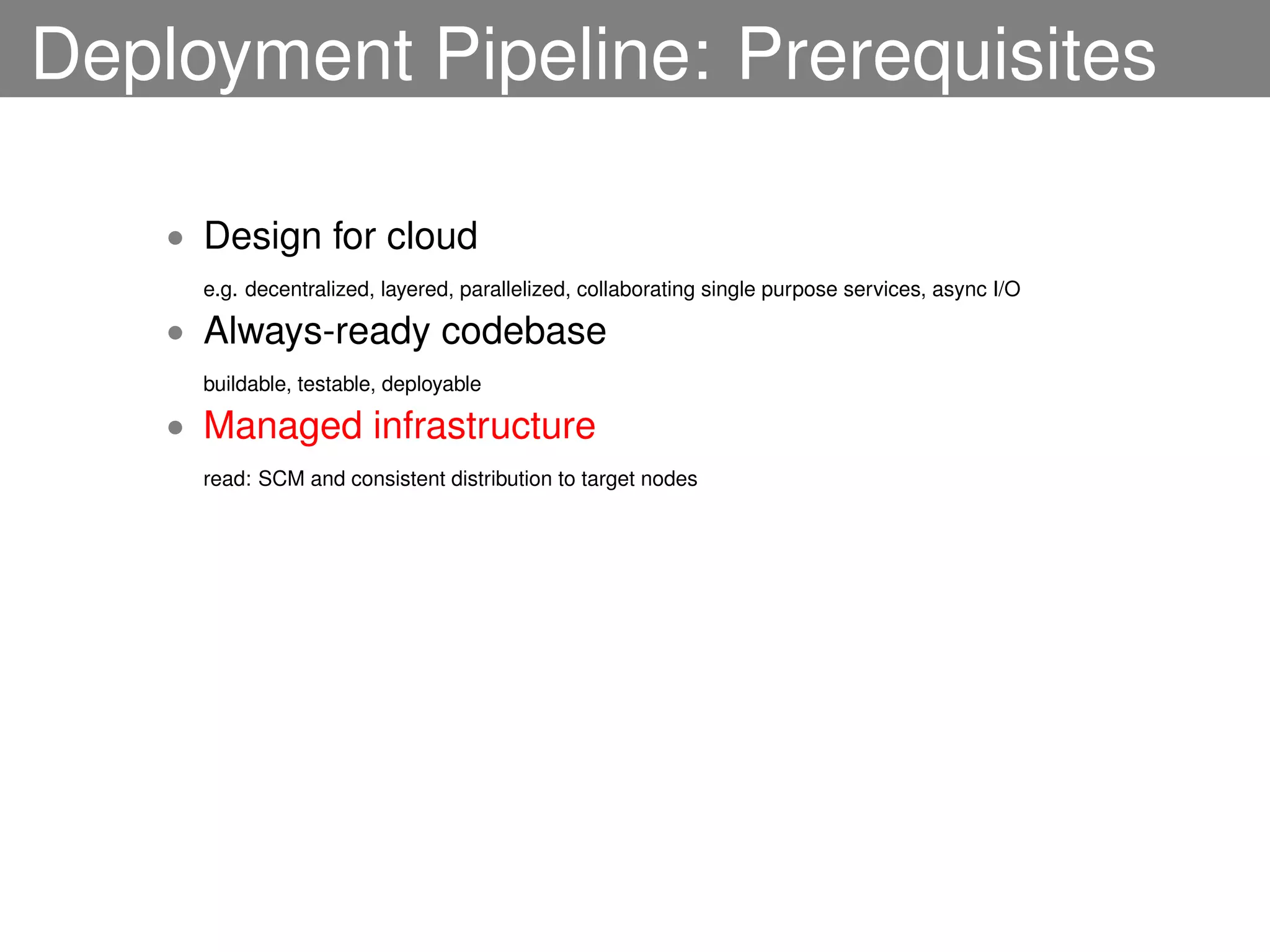 Deployment Pipeline: Prerequisites

    • Design for cloud
      e.g. decentralized, layered, parallelized, collaborating single purpose services, async I/O

    • Always-ready codebase
      buildable, testable, deployable

    • Managed infrastructure
      read: SCM and consistent distribution to target nodes
 