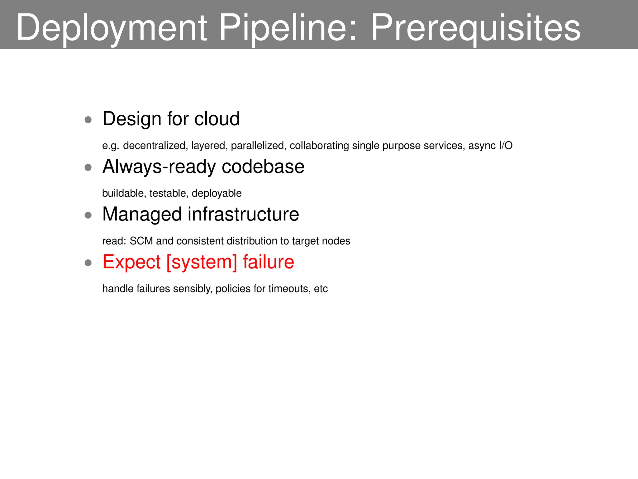 Deployment Pipeline: Prerequisites

    • Design for cloud
      e.g. decentralized, layered, parallelized, collaborating single purpose services, async I/O

    • Always-ready codebase
      buildable, testable, deployable

    • Managed infrastructure
      read: SCM and consistent distribution to target nodes

    • Expect [system] failure
      handle failures sensibly, policies for timeouts, etc
 