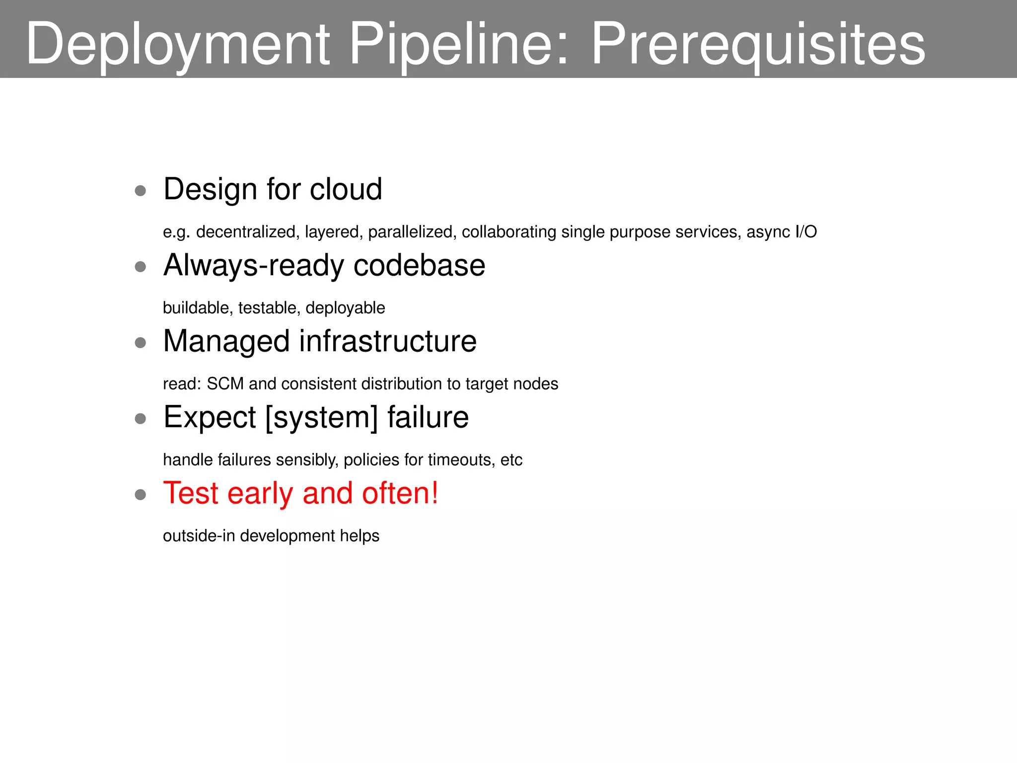 Deployment Pipeline: Prerequisites

    • Design for cloud
      e.g. decentralized, layered, parallelized, collaborating single purpose services, async I/O

    • Always-ready codebase
      buildable, testable, deployable

    • Managed infrastructure
      read: SCM and consistent distribution to target nodes

    • Expect [system] failure
      handle failures sensibly, policies for timeouts, etc

    • Test early and often!
      outside-in development helps
 
