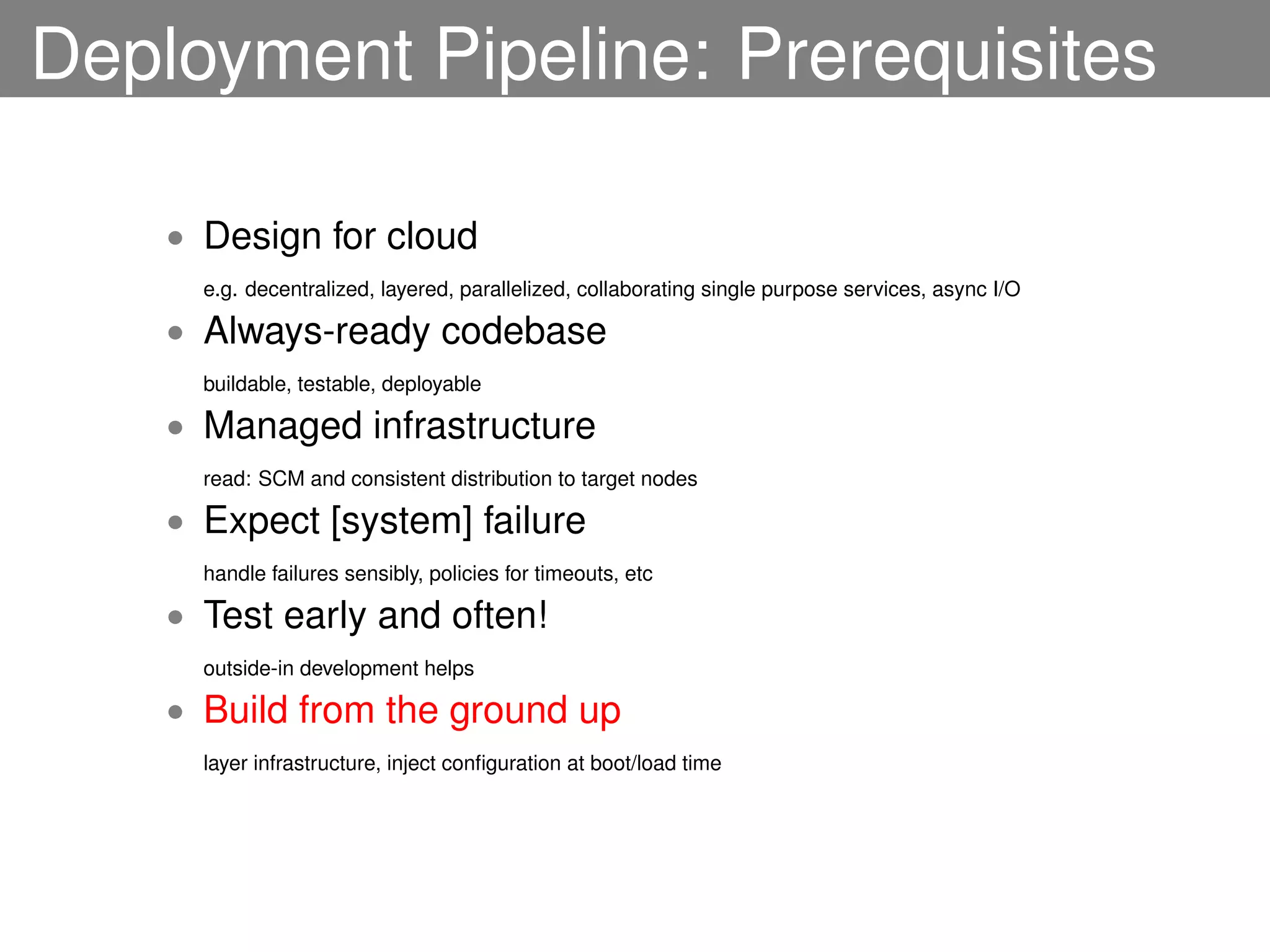 Deployment Pipeline: Prerequisites

    • Design for cloud
      e.g. decentralized, layered, parallelized, collaborating single purpose services, async I/O

    • Always-ready codebase
      buildable, testable, deployable

    • Managed infrastructure
      read: SCM and consistent distribution to target nodes

    • Expect [system] failure
      handle failures sensibly, policies for timeouts, etc

    • Test early and often!
      outside-in development helps

    • Build from the ground up
      layer infrastructure, inject conﬁguration at boot/load time
 