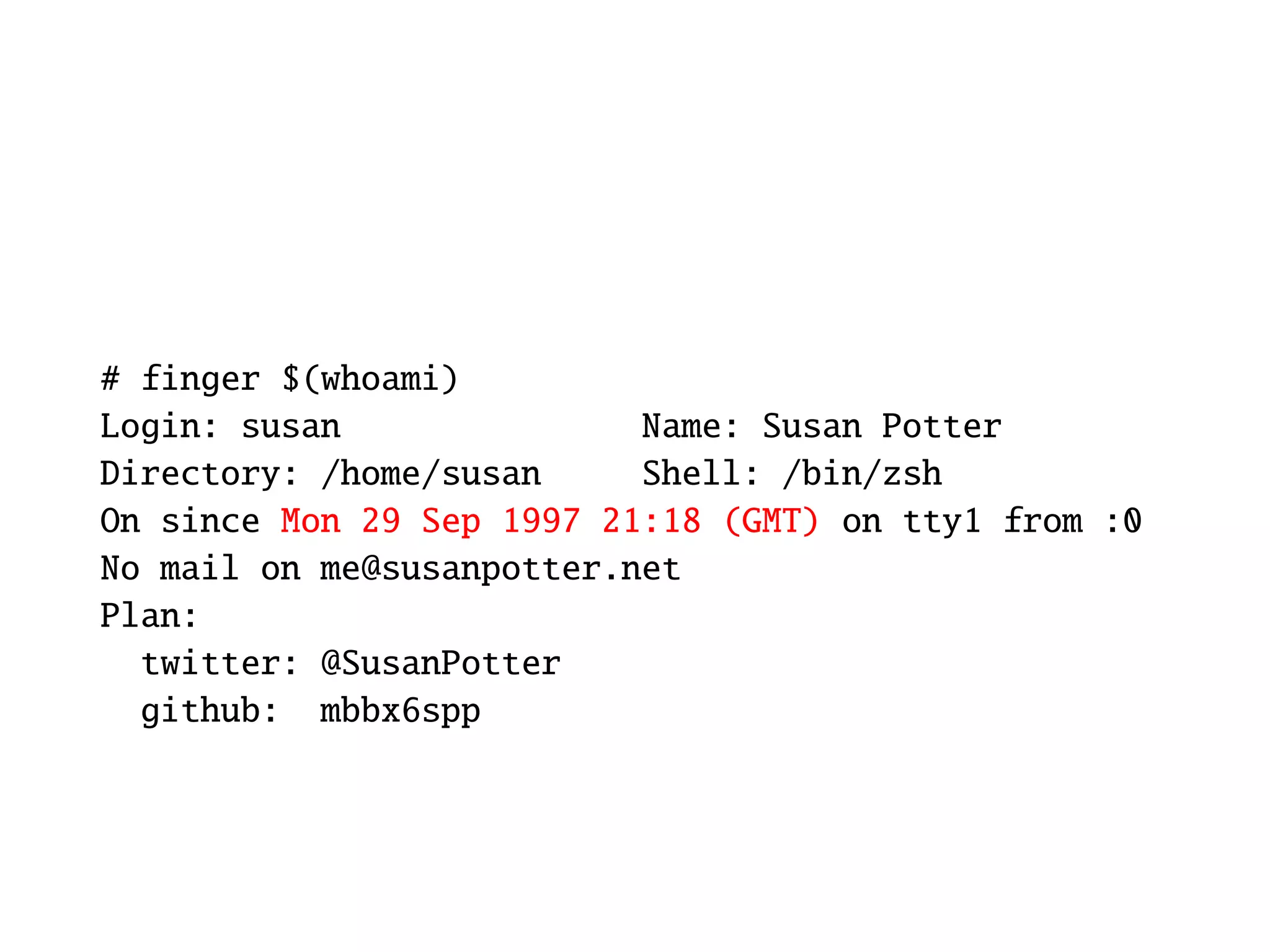 # finger $(whoami)
Login: susan               Name: Susan Potter
Directory: /home/susan     Shell: /bin/zsh
On since Mon 29 Sep 1997 21:18 (GMT) on tty1 from :0
No mail on me@susanpotter.net
Plan:
  twitter: @SusanPotter
  github: mbbx6spp
 