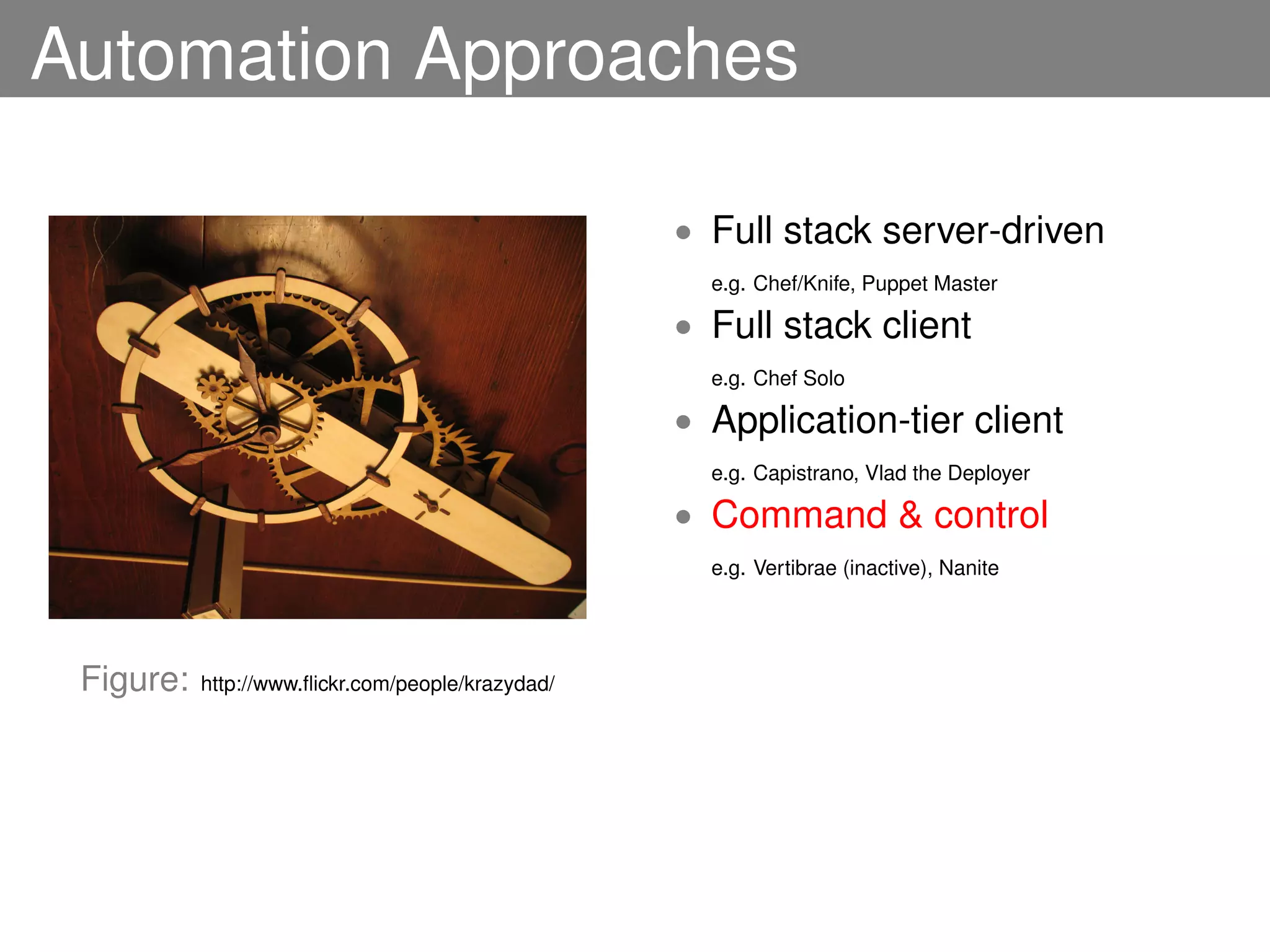 Automation Approaches

                                                   • Full stack server-driven
                                                     e.g. Chef/Knife, Puppet Master

                                                   • Full stack client
                                                     e.g. Chef Solo

                                                   • Application-tier client
                                                     e.g. Capistrano, Vlad the Deployer

                                                   • Command & control
                                                     e.g. Vertibrae (inactive), Nanite




 Figure:   http://www.ﬂickr.com/people/krazydad/
 