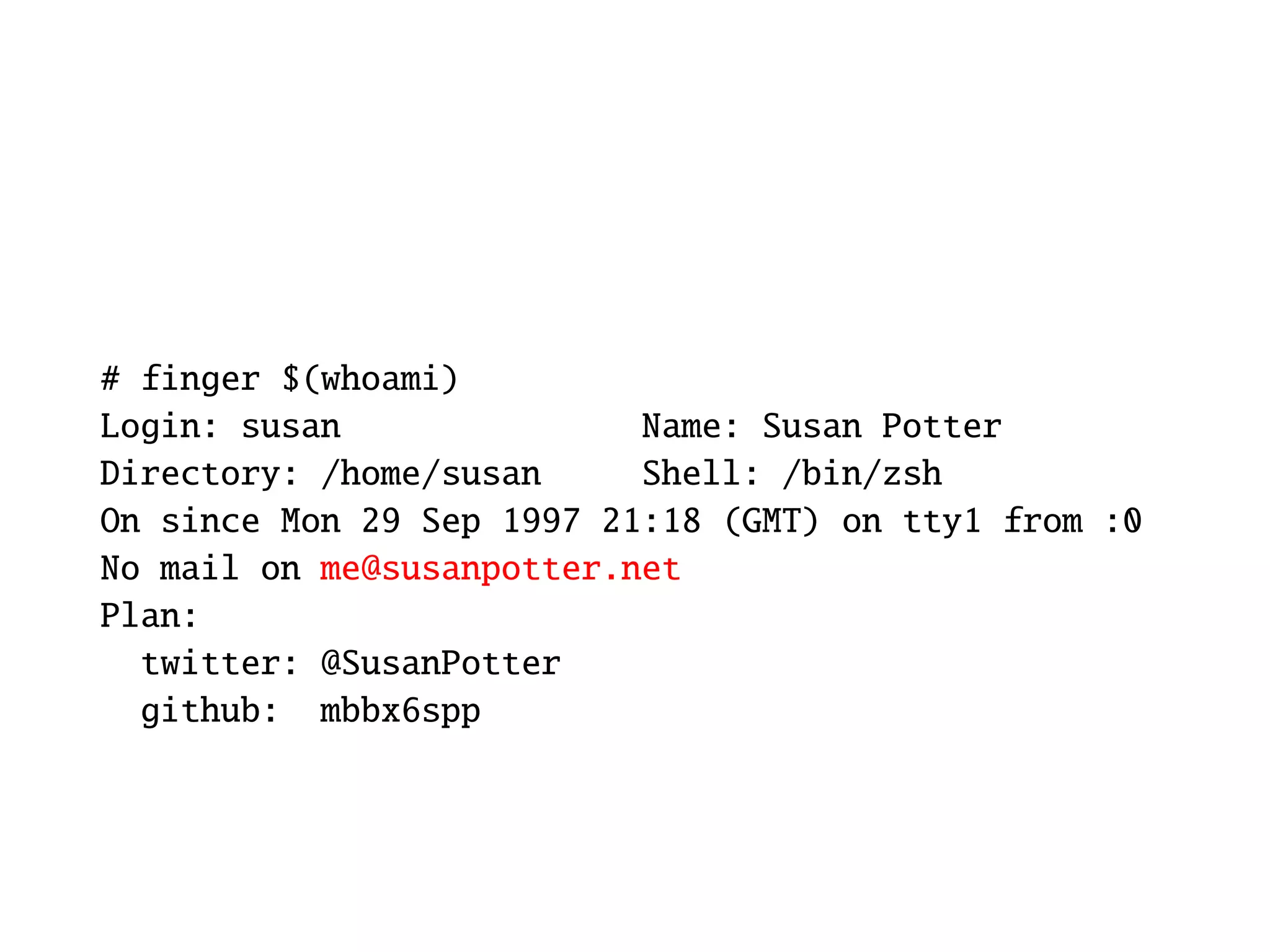 # finger $(whoami)
Login: susan               Name: Susan Potter
Directory: /home/susan     Shell: /bin/zsh
On since Mon 29 Sep 1997 21:18 (GMT) on tty1 from :0
No mail on me@susanpotter.net
Plan:
  twitter: @SusanPotter
  github: mbbx6spp
 