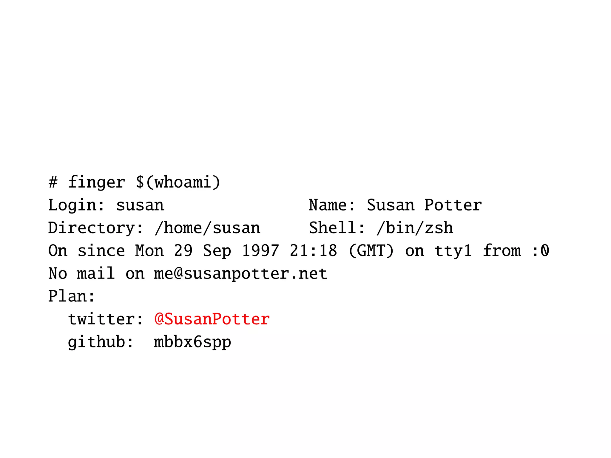 # finger $(whoami)
Login: susan               Name: Susan Potter
Directory: /home/susan     Shell: /bin/zsh
On since Mon 29 Sep 1997 21:18 (GMT) on tty1 from :0
No mail on me@susanpotter.net
Plan:
  twitter: @SusanPotter
  github: mbbx6spp
 