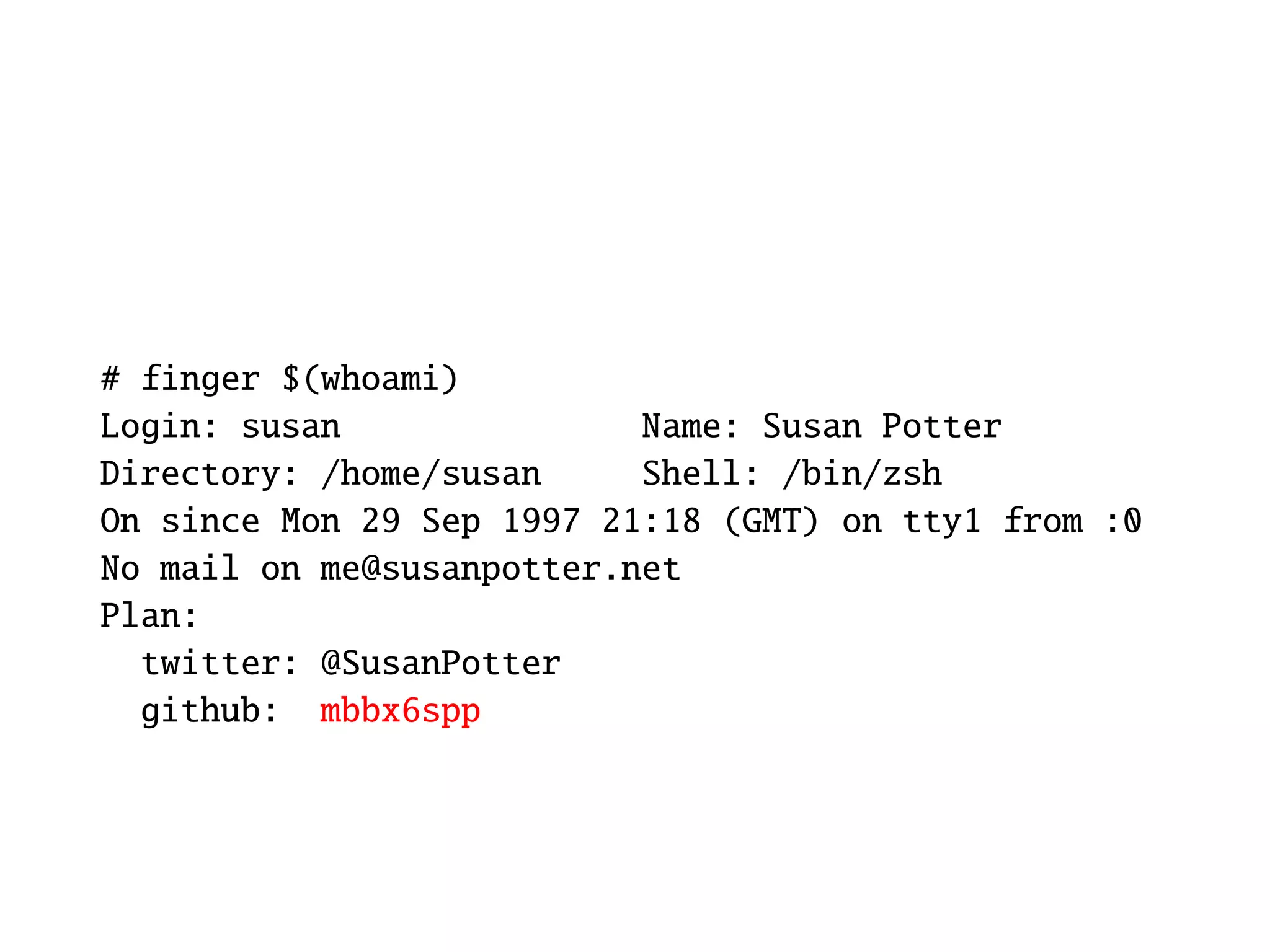# finger $(whoami)
Login: susan               Name: Susan Potter
Directory: /home/susan     Shell: /bin/zsh
On since Mon 29 Sep 1997 21:18 (GMT) on tty1 from :0
No mail on me@susanpotter.net
Plan:
  twitter: @SusanPotter
  github: mbbx6spp
 