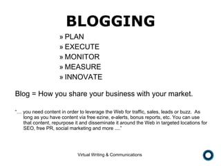 BLOGGING PLAN EXECUTE MONITOR MEASURE INNOVATE Blog = How you share your business with your market.  “…  you need content in order to leverage the Web for traffic, sales, leads or buzz.  As long as you have content via free ezine, e-alerts, bonus reports, etc. You can use that content, repurpose it and disseminate it around the Web in targeted locations for SEO, free PR, social marketing and more ....” 