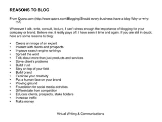 REASONS TO BLOG From Quora.com (http://www.quora.com/Blogging/Should-every-business-have-a-blog-Why-or-why-not) Whenever I talk, write, consult, lecture, I can’t stress enough the importance of blogging for your  company or brand. Believe me, it really pays off. I have seen it time and again. If you are still in doubt,  here are some reasons to blog: Create an image of an expert Interact with clients and prospects Improve search engine rankings Spread the word Talk about more than just products and services Solve client’s problems Build trust Stay on top of your field Build brand Exercise your creativity Put a human face on your brand Proving ground Foundation for social media activities Differentiate from competition Educate clients, prospects, stake holders Increase traffic Make money 