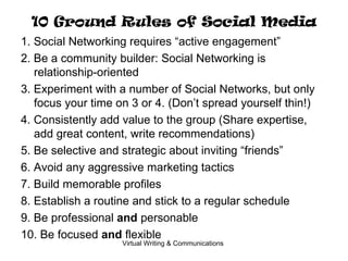10 Ground Rules of Social Media 1. Social Networking requires “active engagement” 2. Be a community builder: Social Networking is relationship-oriented 3. Experiment with a number of Social Networks, but only focus your time on 3 or 4. (Don’t spread yourself thin!) 4. Consistently add value to the group (Share expertise, add great content, write recommendations) 5. Be selective and strategic about inviting “friends” 6. Avoid any aggressive marketing tactics 7. Build memorable profiles 8. Establish a routine and stick to a regular schedule 9. Be professional  and  personable 10. Be focused  and  flexible 