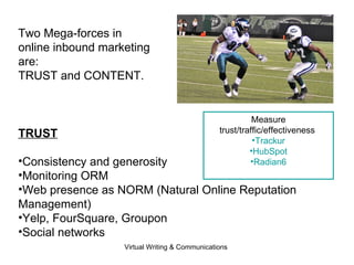 TRUST Consistency and generosity Monitoring ORM Web presence as NORM (Natural Online Reputation Management) Yelp, FourSquare, Groupon Social networks Measure trust/traffic/effectiveness  Trackur HubSpot Radian6 Two Mega-forces in  online inbound marketing are: TRUST and CONTENT. 