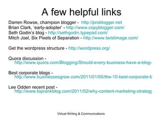 A few helpful links Darren Rowse, champion blogger -  http://problogger.net Brian Clark, ‘early-adopter’ -  http:// www.copyblogger.com /   Seth Godin’s blog -  http://sethgodin.typepad.com/ Mitch Joel, Six Pixels of Separation -  http:// www.twistimage.com /   Get the wordpress structure -  http:// wordpress.org /   Quora discussion -  http://www.quora.com/Blogging/Should-every-business-have-a-blog-Why-or-why-not Best corporate blogs -  http://www.businessesgrow.com/2011/01/05/the-10-best-corporate-blogs-in-the-world/ Lee Odden recent post -  http://www.toprankblog.com/2011/02/why-content-marketing-strategy/   